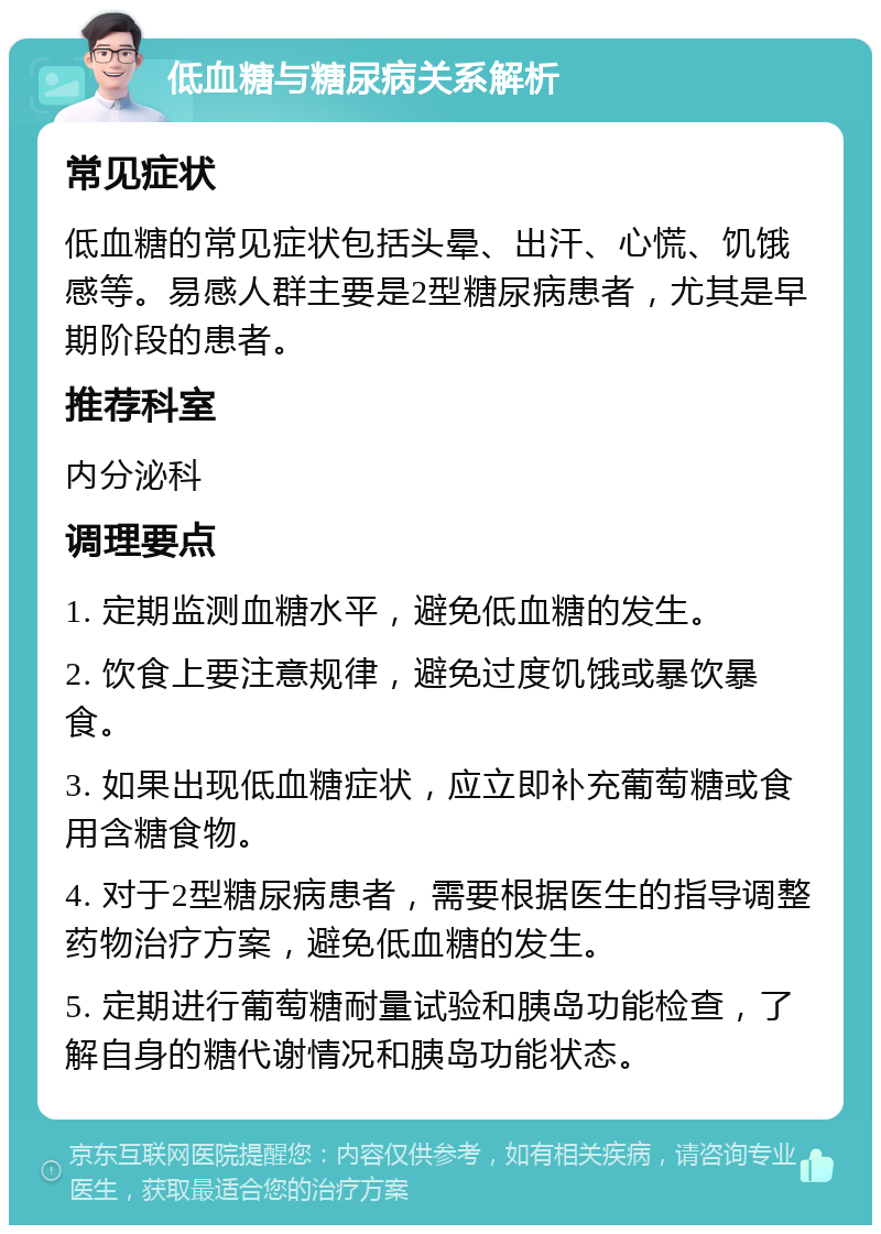 低血糖与糖尿病关系解析 常见症状 低血糖的常见症状包括头晕、出汗、心慌、饥饿感等。易感人群主要是2型糖尿病患者，尤其是早期阶段的患者。 推荐科室 内分泌科 调理要点 1. 定期监测血糖水平，避免低血糖的发生。 2. 饮食上要注意规律，避免过度饥饿或暴饮暴食。 3. 如果出现低血糖症状，应立即补充葡萄糖或食用含糖食物。 4. 对于2型糖尿病患者，需要根据医生的指导调整药物治疗方案，避免低血糖的发生。 5. 定期进行葡萄糖耐量试验和胰岛功能检查，了解自身的糖代谢情况和胰岛功能状态。