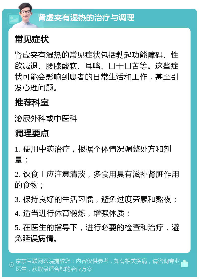 肾虚夹有湿热的治疗与调理 常见症状 肾虚夹有湿热的常见症状包括勃起功能障碍、性欲减退、腰膝酸软、耳鸣、口干口苦等。这些症状可能会影响到患者的日常生活和工作，甚至引发心理问题。 推荐科室 泌尿外科或中医科 调理要点 1. 使用中药治疗，根据个体情况调整处方和剂量； 2. 饮食上应注意清淡，多食用具有滋补肾脏作用的食物； 3. 保持良好的生活习惯，避免过度劳累和熬夜； 4. 适当进行体育锻炼，增强体质； 5. 在医生的指导下，进行必要的检查和治疗，避免延误病情。