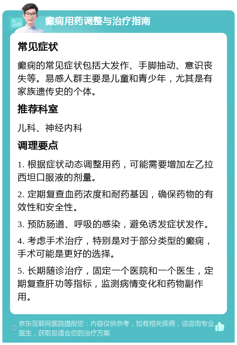 癫痫用药调整与治疗指南 常见症状 癫痫的常见症状包括大发作、手脚抽动、意识丧失等。易感人群主要是儿童和青少年，尤其是有家族遗传史的个体。 推荐科室 儿科、神经内科 调理要点 1. 根据症状动态调整用药，可能需要增加左乙拉西坦口服液的剂量。 2. 定期复查血药浓度和耐药基因，确保药物的有效性和安全性。 3. 预防肠道、呼吸的感染，避免诱发症状发作。 4. 考虑手术治疗，特别是对于部分类型的癫痫，手术可能是更好的选择。 5. 长期随诊治疗，固定一个医院和一个医生，定期复查肝功等指标，监测病情变化和药物副作用。