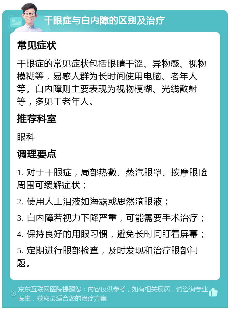 干眼症与白内障的区别及治疗 常见症状 干眼症的常见症状包括眼睛干涩、异物感、视物模糊等，易感人群为长时间使用电脑、老年人等。白内障则主要表现为视物模糊、光线散射等，多见于老年人。 推荐科室 眼科 调理要点 1. 对于干眼症，局部热敷、蒸汽眼罩、按摩眼睑周围可缓解症状； 2. 使用人工泪液如海露或思然滴眼液； 3. 白内障若视力下降严重，可能需要手术治疗； 4. 保持良好的用眼习惯，避免长时间盯着屏幕； 5. 定期进行眼部检查，及时发现和治疗眼部问题。