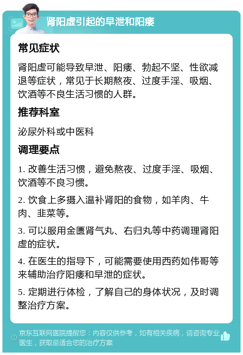 肾阳虚引起的早泄和阳痿 常见症状 肾阳虚可能导致早泄、阳痿、勃起不坚、性欲减退等症状，常见于长期熬夜、过度手淫、吸烟、饮酒等不良生活习惯的人群。 推荐科室 泌尿外科或中医科 调理要点 1. 改善生活习惯，避免熬夜、过度手淫、吸烟、饮酒等不良习惯。 2. 饮食上多摄入温补肾阳的食物，如羊肉、牛肉、韭菜等。 3. 可以服用金匮肾气丸、右归丸等中药调理肾阳虚的症状。 4. 在医生的指导下，可能需要使用西药如伟哥等来辅助治疗阳痿和早泄的症状。 5. 定期进行体检，了解自己的身体状况，及时调整治疗方案。