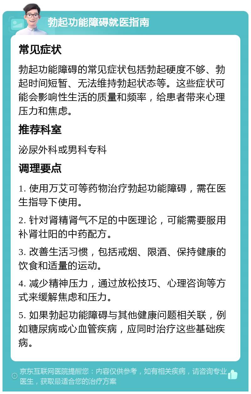 勃起功能障碍就医指南 常见症状 勃起功能障碍的常见症状包括勃起硬度不够、勃起时间短暂、无法维持勃起状态等。这些症状可能会影响性生活的质量和频率，给患者带来心理压力和焦虑。 推荐科室 泌尿外科或男科专科 调理要点 1. 使用万艾可等药物治疗勃起功能障碍，需在医生指导下使用。 2. 针对肾精肾气不足的中医理论，可能需要服用补肾壮阳的中药配方。 3. 改善生活习惯，包括戒烟、限酒、保持健康的饮食和适量的运动。 4. 减少精神压力，通过放松技巧、心理咨询等方式来缓解焦虑和压力。 5. 如果勃起功能障碍与其他健康问题相关联，例如糖尿病或心血管疾病，应同时治疗这些基础疾病。