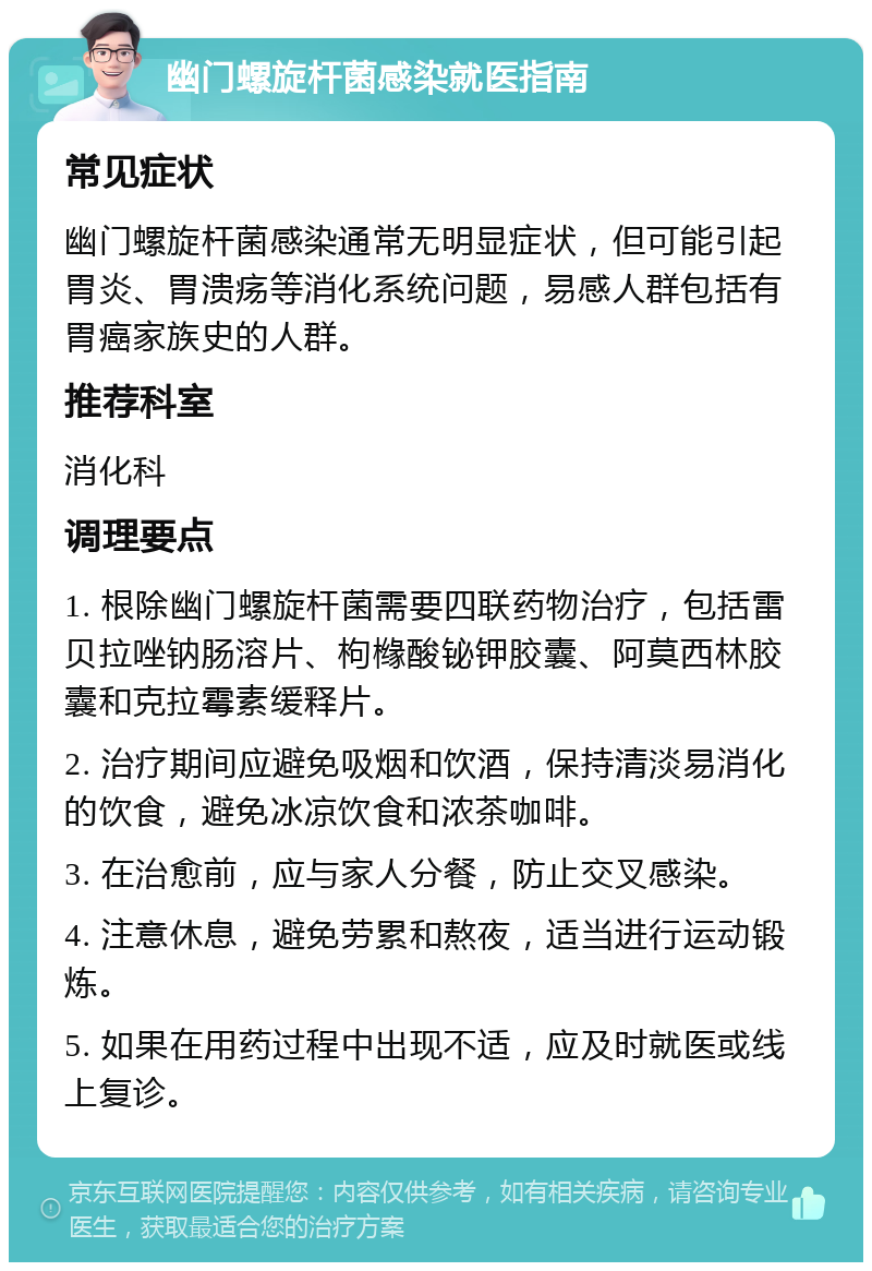 幽门螺旋杆菌感染就医指南 常见症状 幽门螺旋杆菌感染通常无明显症状，但可能引起胃炎、胃溃疡等消化系统问题，易感人群包括有胃癌家族史的人群。 推荐科室 消化科 调理要点 1. 根除幽门螺旋杆菌需要四联药物治疗，包括雷贝拉唑钠肠溶片、枸橼酸铋钾胶囊、阿莫西林胶囊和克拉霉素缓释片。 2. 治疗期间应避免吸烟和饮酒，保持清淡易消化的饮食，避免冰凉饮食和浓茶咖啡。 3. 在治愈前，应与家人分餐，防止交叉感染。 4. 注意休息，避免劳累和熬夜，适当进行运动锻炼。 5. 如果在用药过程中出现不适，应及时就医或线上复诊。