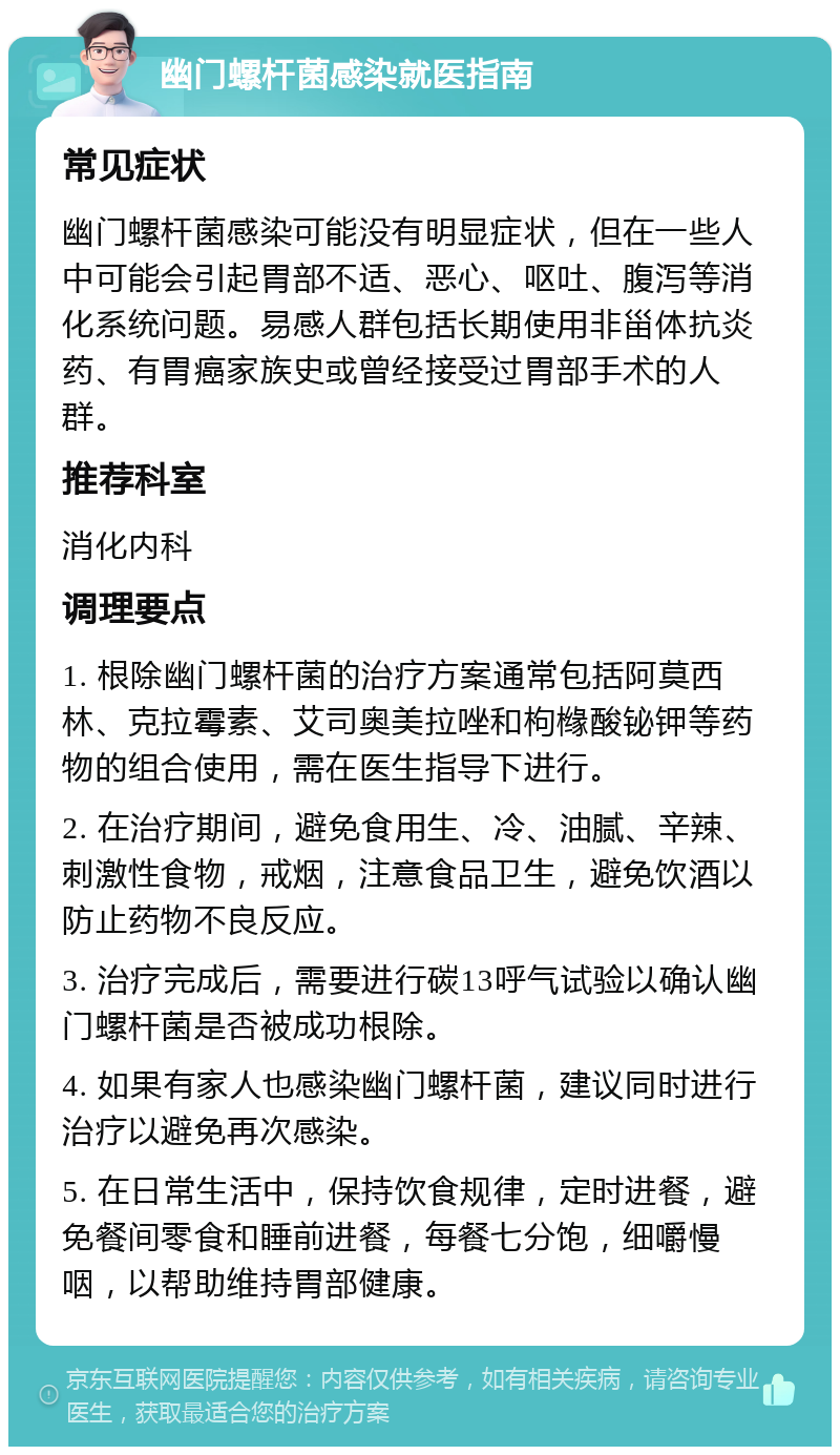 幽门螺杆菌感染就医指南 常见症状 幽门螺杆菌感染可能没有明显症状，但在一些人中可能会引起胃部不适、恶心、呕吐、腹泻等消化系统问题。易感人群包括长期使用非甾体抗炎药、有胃癌家族史或曾经接受过胃部手术的人群。 推荐科室 消化内科 调理要点 1. 根除幽门螺杆菌的治疗方案通常包括阿莫西林、克拉霉素、艾司奥美拉唑和枸橼酸铋钾等药物的组合使用，需在医生指导下进行。 2. 在治疗期间，避免食用生、冷、油腻、辛辣、刺激性食物，戒烟，注意食品卫生，避免饮酒以防止药物不良反应。 3. 治疗完成后，需要进行碳13呼气试验以确认幽门螺杆菌是否被成功根除。 4. 如果有家人也感染幽门螺杆菌，建议同时进行治疗以避免再次感染。 5. 在日常生活中，保持饮食规律，定时进餐，避免餐间零食和睡前进餐，每餐七分饱，细嚼慢咽，以帮助维持胃部健康。