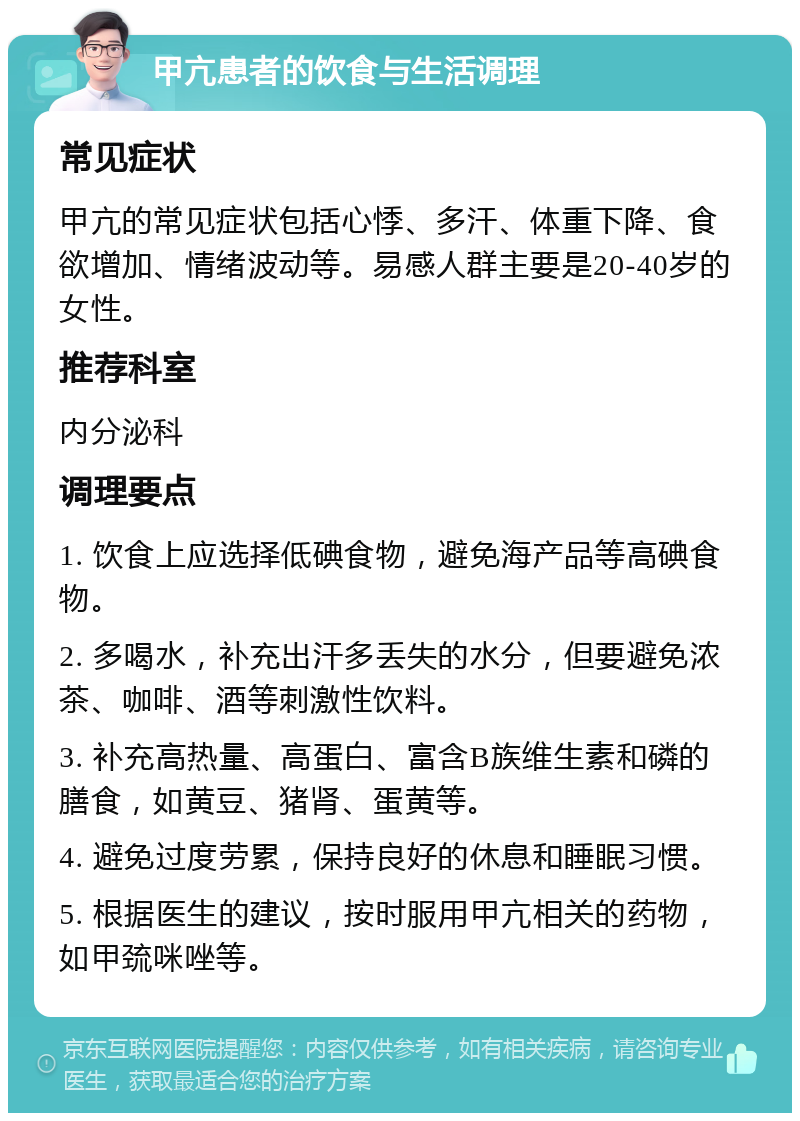 甲亢患者的饮食与生活调理 常见症状 甲亢的常见症状包括心悸、多汗、体重下降、食欲增加、情绪波动等。易感人群主要是20-40岁的女性。 推荐科室 内分泌科 调理要点 1. 饮食上应选择低碘食物，避免海产品等高碘食物。 2. 多喝水，补充出汗多丢失的水分，但要避免浓茶、咖啡、酒等刺激性饮料。 3. 补充高热量、高蛋白、富含B族维生素和磷的膳食，如黄豆、猪肾、蛋黄等。 4. 避免过度劳累，保持良好的休息和睡眠习惯。 5. 根据医生的建议，按时服用甲亢相关的药物，如甲巯咪唑等。