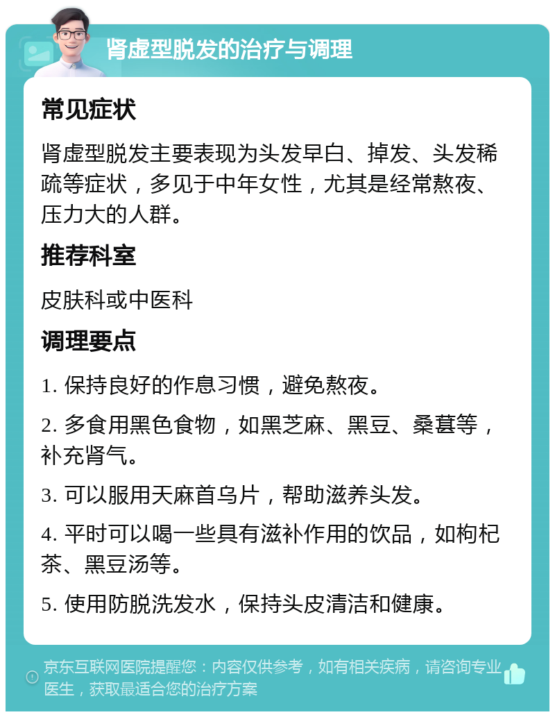 肾虚型脱发的治疗与调理 常见症状 肾虚型脱发主要表现为头发早白、掉发、头发稀疏等症状，多见于中年女性，尤其是经常熬夜、压力大的人群。 推荐科室 皮肤科或中医科 调理要点 1. 保持良好的作息习惯，避免熬夜。 2. 多食用黑色食物，如黑芝麻、黑豆、桑葚等，补充肾气。 3. 可以服用天麻首乌片，帮助滋养头发。 4. 平时可以喝一些具有滋补作用的饮品，如枸杞茶、黑豆汤等。 5. 使用防脱洗发水，保持头皮清洁和健康。