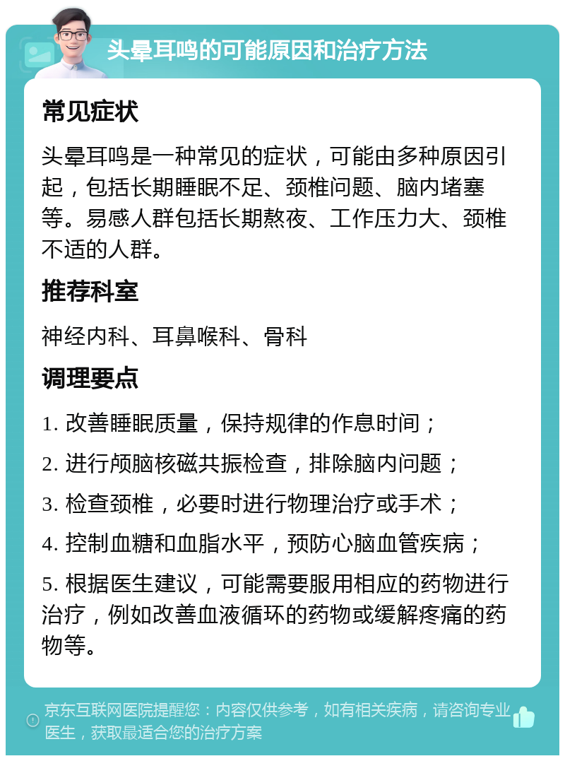 头晕耳鸣的可能原因和治疗方法 常见症状 头晕耳鸣是一种常见的症状，可能由多种原因引起，包括长期睡眠不足、颈椎问题、脑内堵塞等。易感人群包括长期熬夜、工作压力大、颈椎不适的人群。 推荐科室 神经内科、耳鼻喉科、骨科 调理要点 1. 改善睡眠质量，保持规律的作息时间； 2. 进行颅脑核磁共振检查，排除脑内问题； 3. 检查颈椎，必要时进行物理治疗或手术； 4. 控制血糖和血脂水平，预防心脑血管疾病； 5. 根据医生建议，可能需要服用相应的药物进行治疗，例如改善血液循环的药物或缓解疼痛的药物等。