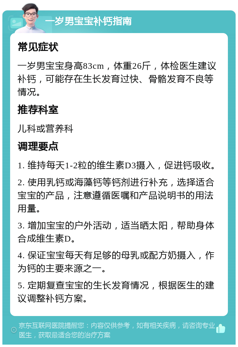 一岁男宝宝补钙指南 常见症状 一岁男宝宝身高83cm，体重26斤，体检医生建议补钙，可能存在生长发育过快、骨骼发育不良等情况。 推荐科室 儿科或营养科 调理要点 1. 维持每天1-2粒的维生素D3摄入，促进钙吸收。 2. 使用乳钙或海藻钙等钙剂进行补充，选择适合宝宝的产品，注意遵循医嘱和产品说明书的用法用量。 3. 增加宝宝的户外活动，适当晒太阳，帮助身体合成维生素D。 4. 保证宝宝每天有足够的母乳或配方奶摄入，作为钙的主要来源之一。 5. 定期复查宝宝的生长发育情况，根据医生的建议调整补钙方案。