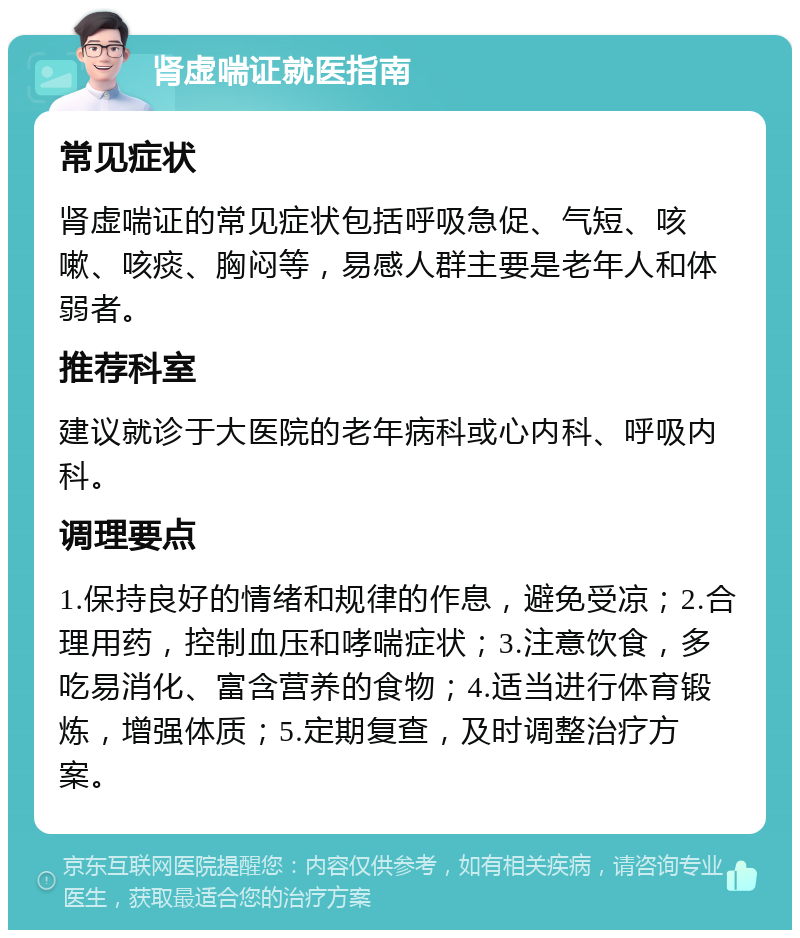 肾虚喘证就医指南 常见症状 肾虚喘证的常见症状包括呼吸急促、气短、咳嗽、咳痰、胸闷等，易感人群主要是老年人和体弱者。 推荐科室 建议就诊于大医院的老年病科或心内科、呼吸内科。 调理要点 1.保持良好的情绪和规律的作息，避免受凉；2.合理用药，控制血压和哮喘症状；3.注意饮食，多吃易消化、富含营养的食物；4.适当进行体育锻炼，增强体质；5.定期复查，及时调整治疗方案。