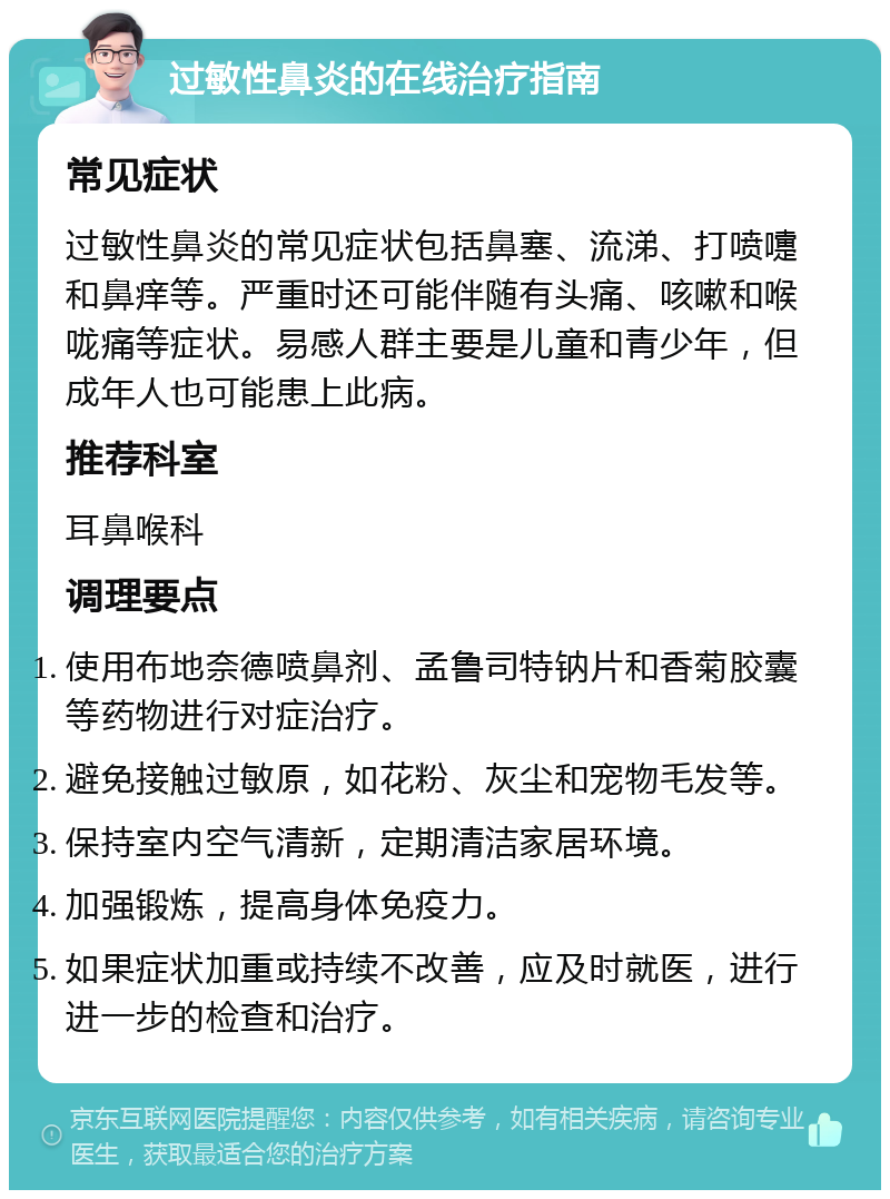 过敏性鼻炎的在线治疗指南 常见症状 过敏性鼻炎的常见症状包括鼻塞、流涕、打喷嚏和鼻痒等。严重时还可能伴随有头痛、咳嗽和喉咙痛等症状。易感人群主要是儿童和青少年，但成年人也可能患上此病。 推荐科室 耳鼻喉科 调理要点 使用布地奈德喷鼻剂、孟鲁司特钠片和香菊胶囊等药物进行对症治疗。 避免接触过敏原，如花粉、灰尘和宠物毛发等。 保持室内空气清新，定期清洁家居环境。 加强锻炼，提高身体免疫力。 如果症状加重或持续不改善，应及时就医，进行进一步的检查和治疗。