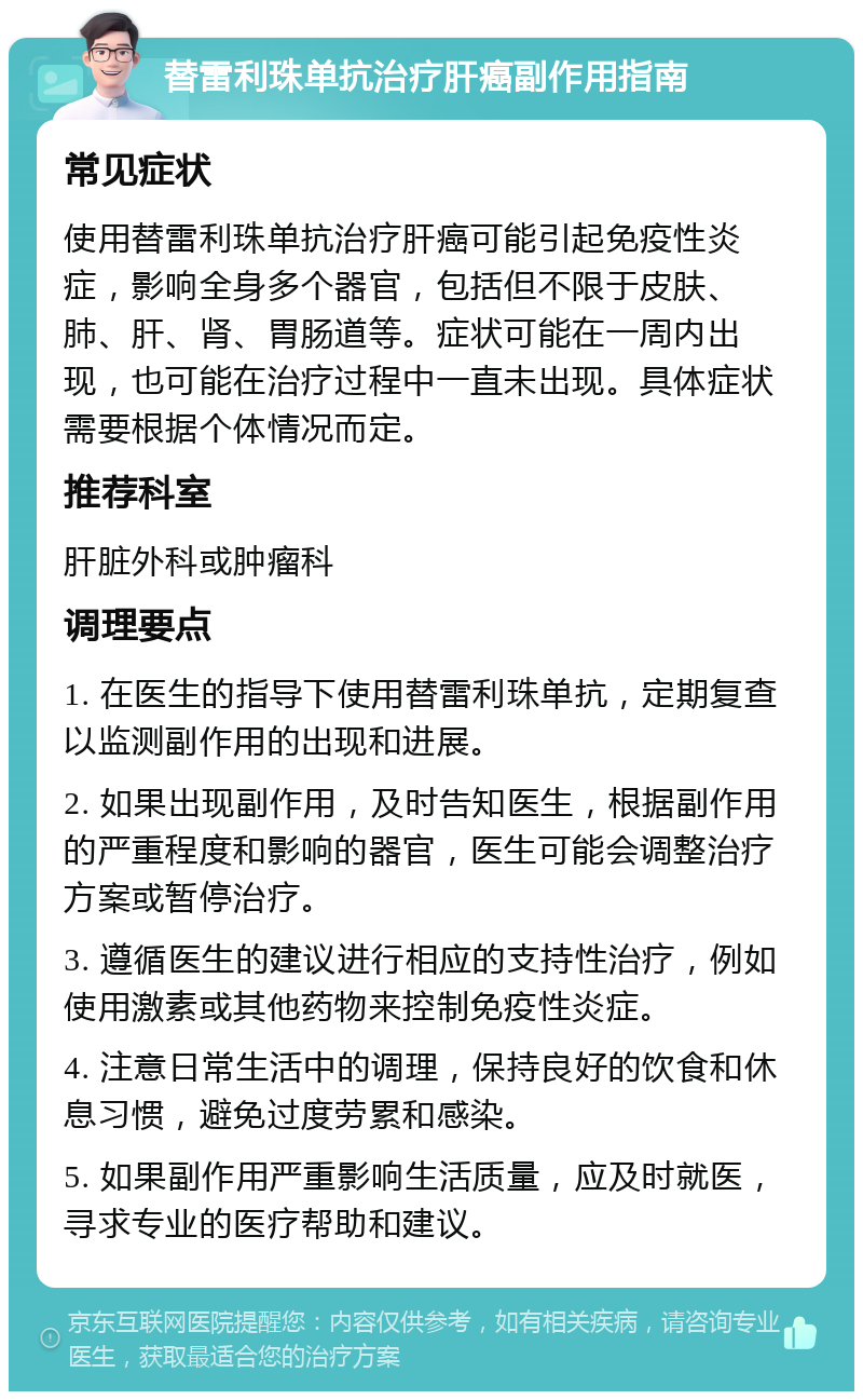 替雷利珠单抗治疗肝癌副作用指南 常见症状 使用替雷利珠单抗治疗肝癌可能引起免疫性炎症，影响全身多个器官，包括但不限于皮肤、肺、肝、肾、胃肠道等。症状可能在一周内出现，也可能在治疗过程中一直未出现。具体症状需要根据个体情况而定。 推荐科室 肝脏外科或肿瘤科 调理要点 1. 在医生的指导下使用替雷利珠单抗，定期复查以监测副作用的出现和进展。 2. 如果出现副作用，及时告知医生，根据副作用的严重程度和影响的器官，医生可能会调整治疗方案或暂停治疗。 3. 遵循医生的建议进行相应的支持性治疗，例如使用激素或其他药物来控制免疫性炎症。 4. 注意日常生活中的调理，保持良好的饮食和休息习惯，避免过度劳累和感染。 5. 如果副作用严重影响生活质量，应及时就医，寻求专业的医疗帮助和建议。