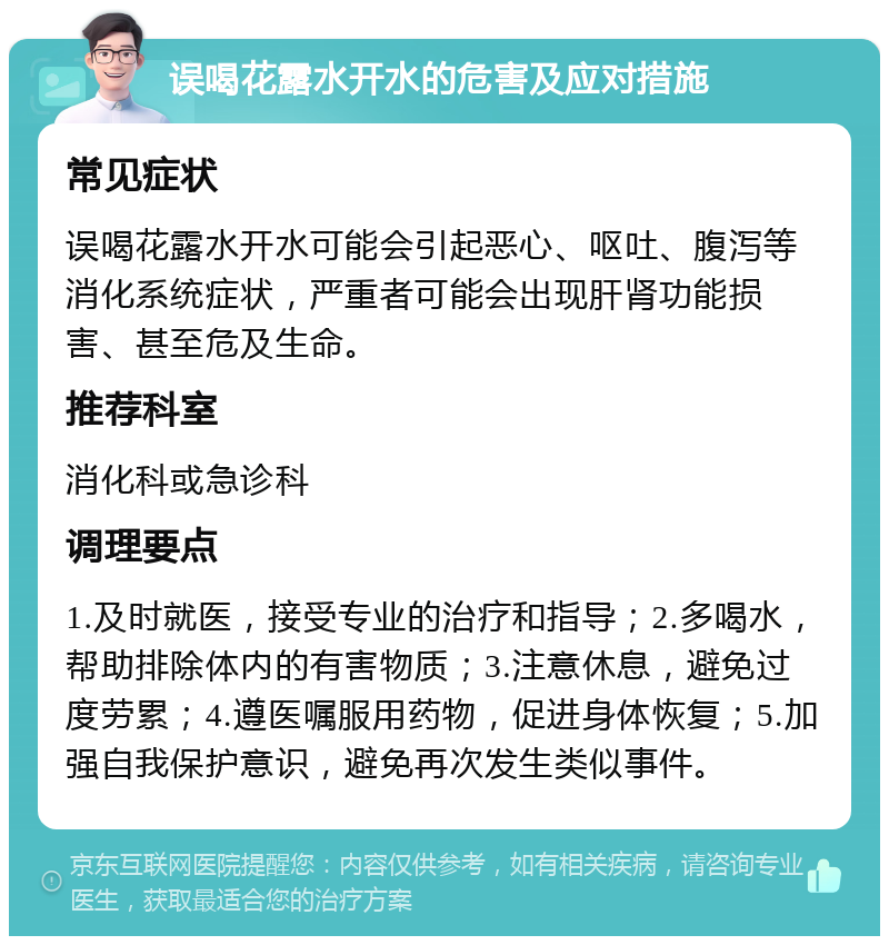 误喝花露水开水的危害及应对措施 常见症状 误喝花露水开水可能会引起恶心、呕吐、腹泻等消化系统症状，严重者可能会出现肝肾功能损害、甚至危及生命。 推荐科室 消化科或急诊科 调理要点 1.及时就医，接受专业的治疗和指导；2.多喝水，帮助排除体内的有害物质；3.注意休息，避免过度劳累；4.遵医嘱服用药物，促进身体恢复；5.加强自我保护意识，避免再次发生类似事件。