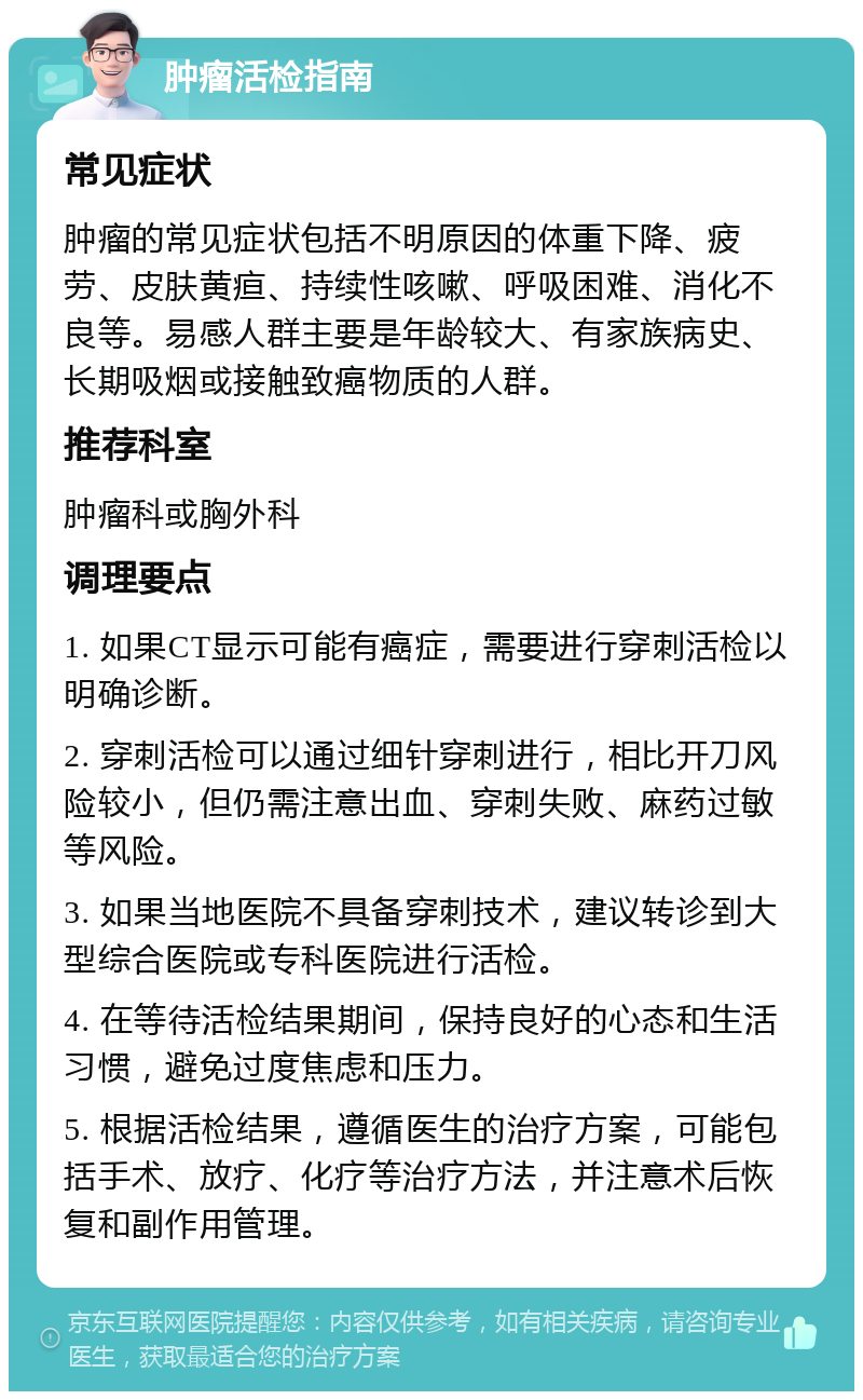 肿瘤活检指南 常见症状 肿瘤的常见症状包括不明原因的体重下降、疲劳、皮肤黄疸、持续性咳嗽、呼吸困难、消化不良等。易感人群主要是年龄较大、有家族病史、长期吸烟或接触致癌物质的人群。 推荐科室 肿瘤科或胸外科 调理要点 1. 如果CT显示可能有癌症，需要进行穿刺活检以明确诊断。 2. 穿刺活检可以通过细针穿刺进行，相比开刀风险较小，但仍需注意出血、穿刺失败、麻药过敏等风险。 3. 如果当地医院不具备穿刺技术，建议转诊到大型综合医院或专科医院进行活检。 4. 在等待活检结果期间，保持良好的心态和生活习惯，避免过度焦虑和压力。 5. 根据活检结果，遵循医生的治疗方案，可能包括手术、放疗、化疗等治疗方法，并注意术后恢复和副作用管理。