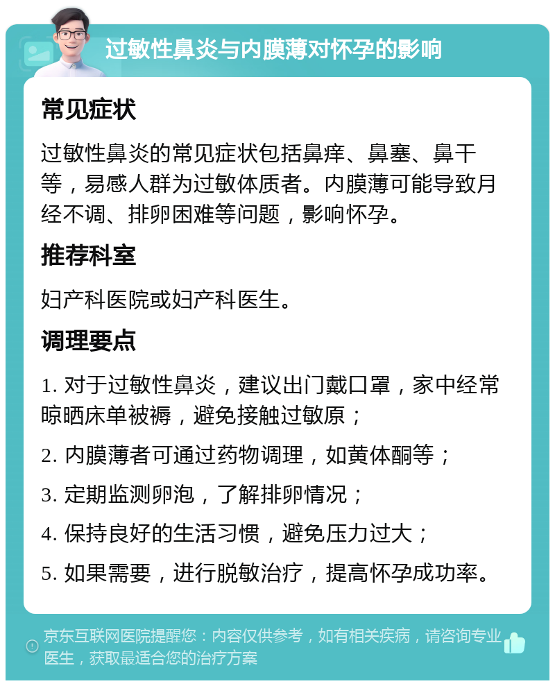 过敏性鼻炎与内膜薄对怀孕的影响 常见症状 过敏性鼻炎的常见症状包括鼻痒、鼻塞、鼻干等，易感人群为过敏体质者。内膜薄可能导致月经不调、排卵困难等问题，影响怀孕。 推荐科室 妇产科医院或妇产科医生。 调理要点 1. 对于过敏性鼻炎，建议出门戴口罩，家中经常晾晒床单被褥，避免接触过敏原； 2. 内膜薄者可通过药物调理，如黄体酮等； 3. 定期监测卵泡，了解排卵情况； 4. 保持良好的生活习惯，避免压力过大； 5. 如果需要，进行脱敏治疗，提高怀孕成功率。