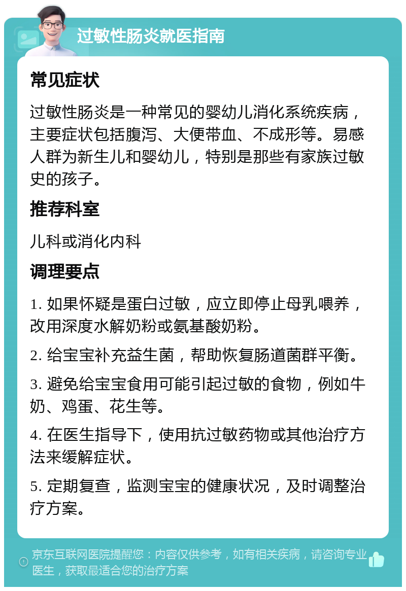 过敏性肠炎就医指南 常见症状 过敏性肠炎是一种常见的婴幼儿消化系统疾病，主要症状包括腹泻、大便带血、不成形等。易感人群为新生儿和婴幼儿，特别是那些有家族过敏史的孩子。 推荐科室 儿科或消化内科 调理要点 1. 如果怀疑是蛋白过敏，应立即停止母乳喂养，改用深度水解奶粉或氨基酸奶粉。 2. 给宝宝补充益生菌，帮助恢复肠道菌群平衡。 3. 避免给宝宝食用可能引起过敏的食物，例如牛奶、鸡蛋、花生等。 4. 在医生指导下，使用抗过敏药物或其他治疗方法来缓解症状。 5. 定期复查，监测宝宝的健康状况，及时调整治疗方案。