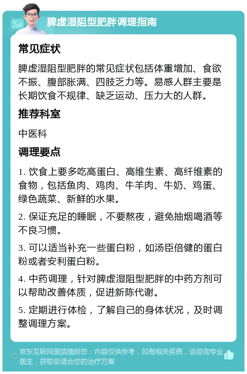 脾虚湿阻型肥胖调理指南 常见症状 脾虚湿阻型肥胖的常见症状包括体重增加、食欲不振、腹部胀满、四肢乏力等。易感人群主要是长期饮食不规律、缺乏运动、压力大的人群。 推荐科室 中医科 调理要点 1. 饮食上要多吃高蛋白、高维生素、高纤维素的食物，包括鱼肉、鸡肉、牛羊肉、牛奶、鸡蛋、绿色蔬菜、新鲜的水果。 2. 保证充足的睡眠，不要熬夜，避免抽烟喝酒等不良习惯。 3. 可以适当补充一些蛋白粉，如汤臣倍健的蛋白粉或者安利蛋白粉。 4. 中药调理，针对脾虚湿阻型肥胖的中药方剂可以帮助改善体质，促进新陈代谢。 5. 定期进行体检，了解自己的身体状况，及时调整调理方案。