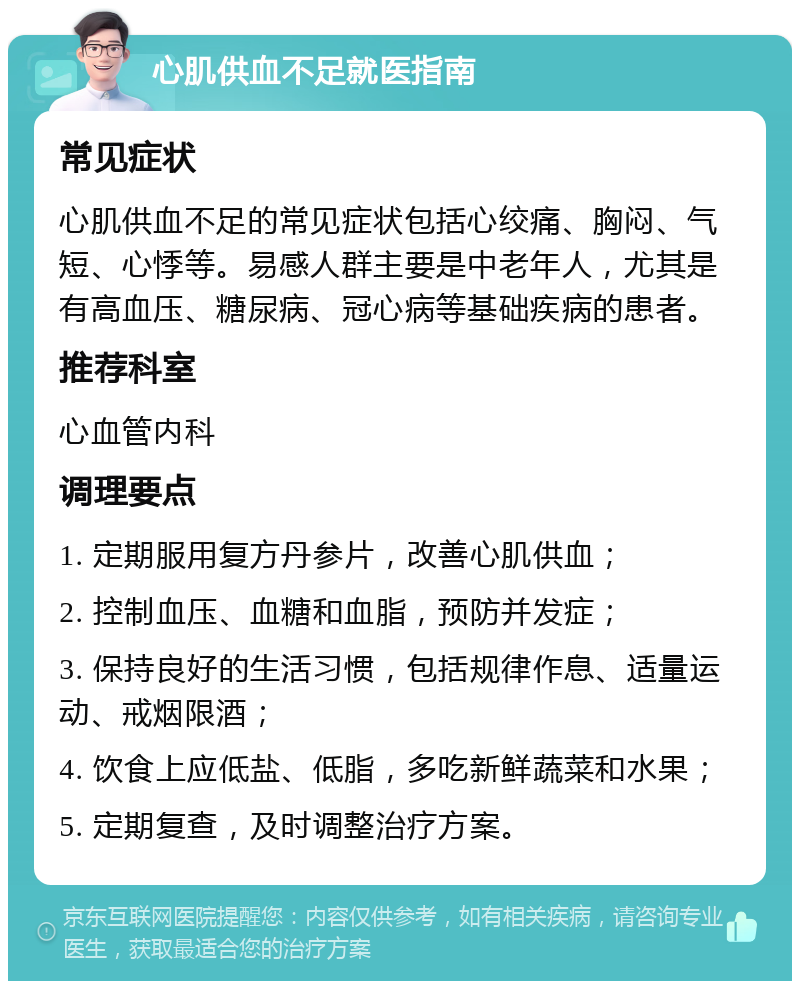 心肌供血不足就医指南 常见症状 心肌供血不足的常见症状包括心绞痛、胸闷、气短、心悸等。易感人群主要是中老年人，尤其是有高血压、糖尿病、冠心病等基础疾病的患者。 推荐科室 心血管内科 调理要点 1. 定期服用复方丹参片，改善心肌供血； 2. 控制血压、血糖和血脂，预防并发症； 3. 保持良好的生活习惯，包括规律作息、适量运动、戒烟限酒； 4. 饮食上应低盐、低脂，多吃新鲜蔬菜和水果； 5. 定期复查，及时调整治疗方案。