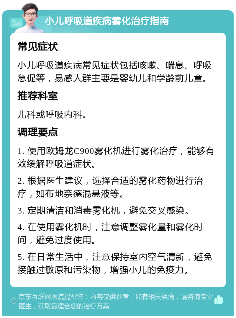 小儿呼吸道疾病雾化治疗指南 常见症状 小儿呼吸道疾病常见症状包括咳嗽、喘息、呼吸急促等，易感人群主要是婴幼儿和学龄前儿童。 推荐科室 儿科或呼吸内科。 调理要点 1. 使用欧姆龙C900雾化机进行雾化治疗，能够有效缓解呼吸道症状。 2. 根据医生建议，选择合适的雾化药物进行治疗，如布地奈德混悬液等。 3. 定期清洁和消毒雾化机，避免交叉感染。 4. 在使用雾化机时，注意调整雾化量和雾化时间，避免过度使用。 5. 在日常生活中，注意保持室内空气清新，避免接触过敏原和污染物，增强小儿的免疫力。