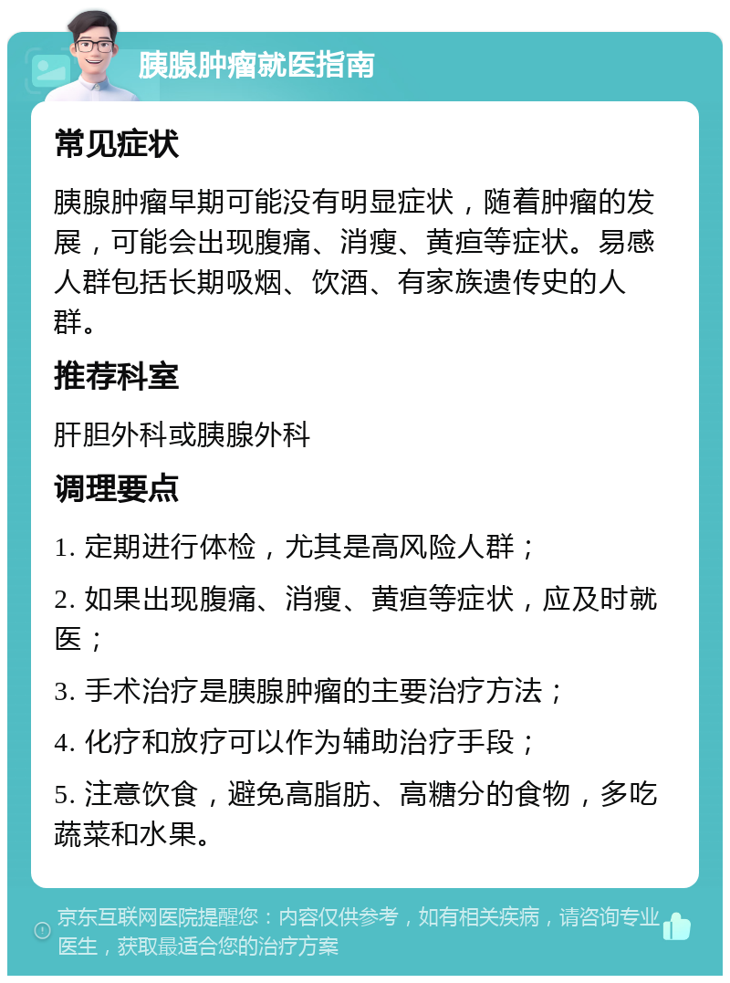 胰腺肿瘤就医指南 常见症状 胰腺肿瘤早期可能没有明显症状，随着肿瘤的发展，可能会出现腹痛、消瘦、黄疸等症状。易感人群包括长期吸烟、饮酒、有家族遗传史的人群。 推荐科室 肝胆外科或胰腺外科 调理要点 1. 定期进行体检，尤其是高风险人群； 2. 如果出现腹痛、消瘦、黄疸等症状，应及时就医； 3. 手术治疗是胰腺肿瘤的主要治疗方法； 4. 化疗和放疗可以作为辅助治疗手段； 5. 注意饮食，避免高脂肪、高糖分的食物，多吃蔬菜和水果。