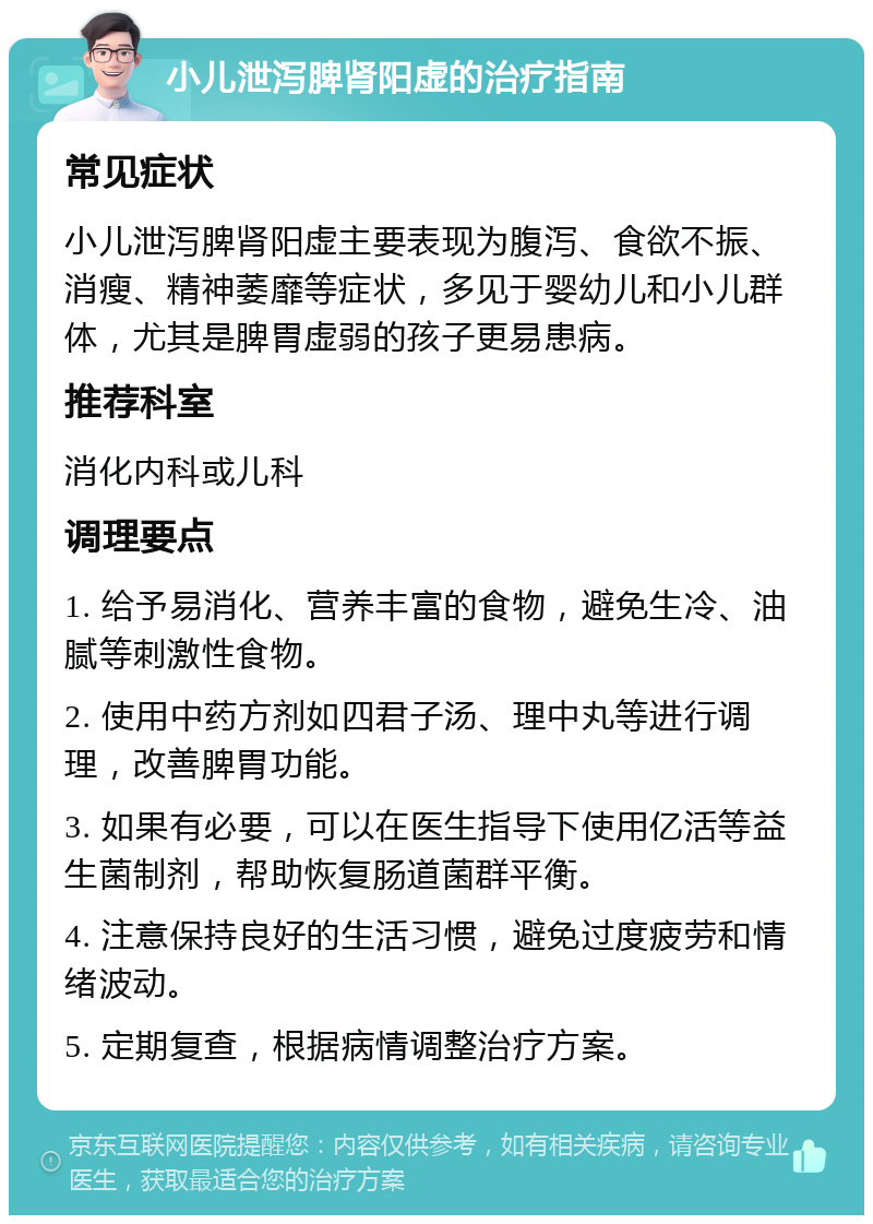 小儿泄泻脾肾阳虚的治疗指南 常见症状 小儿泄泻脾肾阳虚主要表现为腹泻、食欲不振、消瘦、精神萎靡等症状，多见于婴幼儿和小儿群体，尤其是脾胃虚弱的孩子更易患病。 推荐科室 消化内科或儿科 调理要点 1. 给予易消化、营养丰富的食物，避免生冷、油腻等刺激性食物。 2. 使用中药方剂如四君子汤、理中丸等进行调理，改善脾胃功能。 3. 如果有必要，可以在医生指导下使用亿活等益生菌制剂，帮助恢复肠道菌群平衡。 4. 注意保持良好的生活习惯，避免过度疲劳和情绪波动。 5. 定期复查，根据病情调整治疗方案。