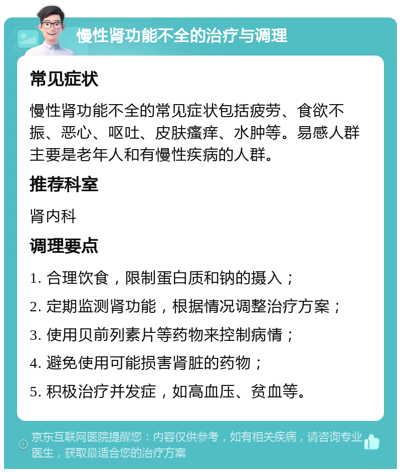 慢性肾功能不全的治疗与调理 常见症状 慢性肾功能不全的常见症状包括疲劳、食欲不振、恶心、呕吐、皮肤瘙痒、水肿等。易感人群主要是老年人和有慢性疾病的人群。 推荐科室 肾内科 调理要点 1. 合理饮食，限制蛋白质和钠的摄入； 2. 定期监测肾功能，根据情况调整治疗方案； 3. 使用贝前列素片等药物来控制病情； 4. 避免使用可能损害肾脏的药物； 5. 积极治疗并发症，如高血压、贫血等。