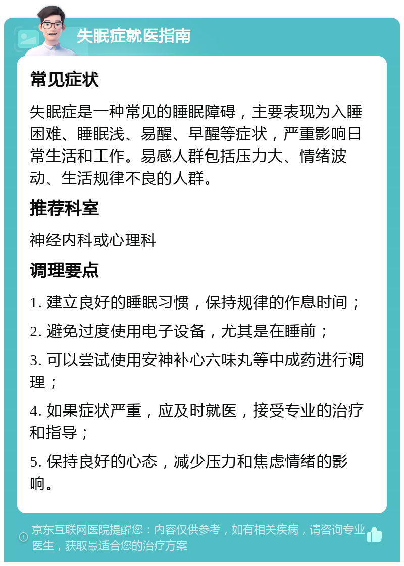 失眠症就医指南 常见症状 失眠症是一种常见的睡眠障碍，主要表现为入睡困难、睡眠浅、易醒、早醒等症状，严重影响日常生活和工作。易感人群包括压力大、情绪波动、生活规律不良的人群。 推荐科室 神经内科或心理科 调理要点 1. 建立良好的睡眠习惯，保持规律的作息时间； 2. 避免过度使用电子设备，尤其是在睡前； 3. 可以尝试使用安神补心六味丸等中成药进行调理； 4. 如果症状严重，应及时就医，接受专业的治疗和指导； 5. 保持良好的心态，减少压力和焦虑情绪的影响。