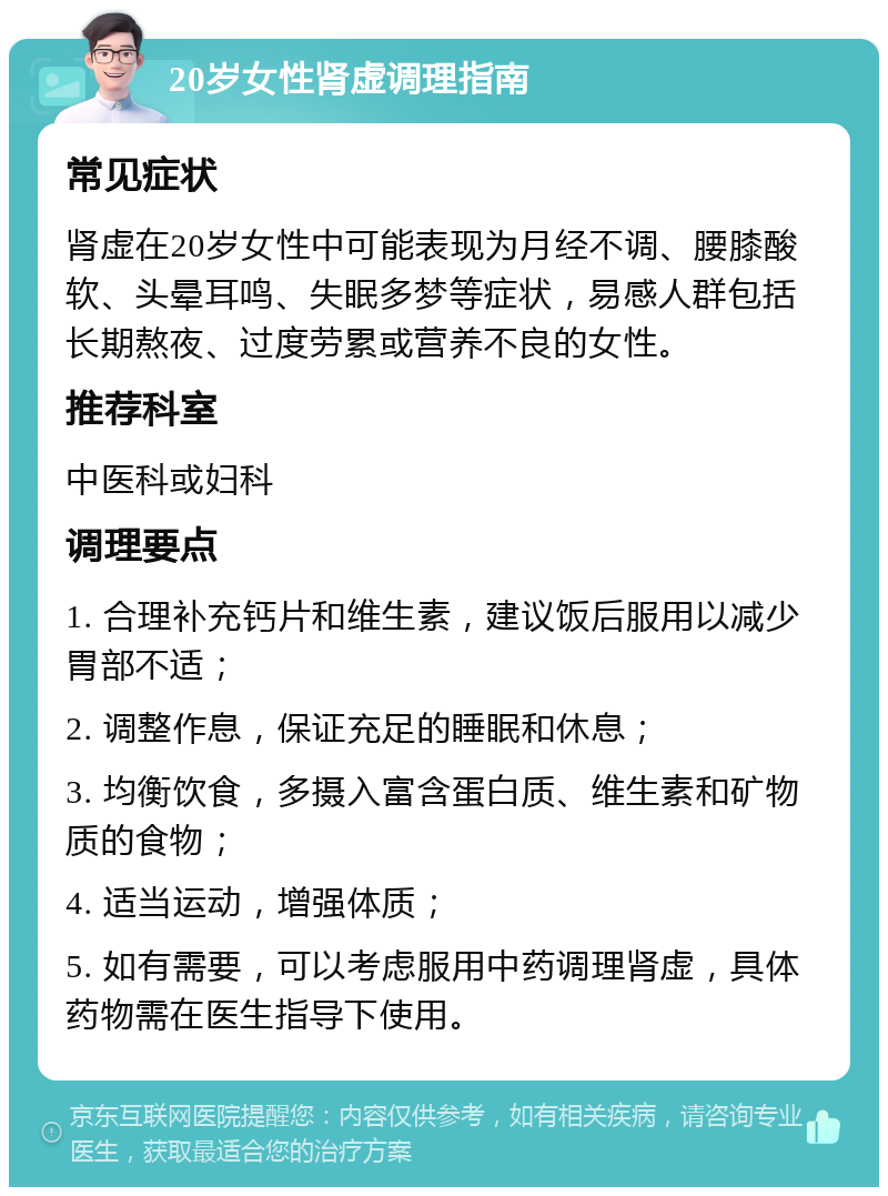 20岁女性肾虚调理指南 常见症状 肾虚在20岁女性中可能表现为月经不调、腰膝酸软、头晕耳鸣、失眠多梦等症状，易感人群包括长期熬夜、过度劳累或营养不良的女性。 推荐科室 中医科或妇科 调理要点 1. 合理补充钙片和维生素，建议饭后服用以减少胃部不适； 2. 调整作息，保证充足的睡眠和休息； 3. 均衡饮食，多摄入富含蛋白质、维生素和矿物质的食物； 4. 适当运动，增强体质； 5. 如有需要，可以考虑服用中药调理肾虚，具体药物需在医生指导下使用。