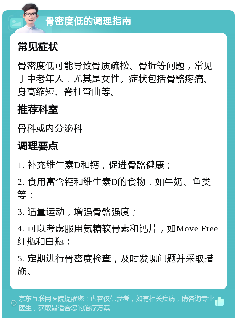 骨密度低的调理指南 常见症状 骨密度低可能导致骨质疏松、骨折等问题，常见于中老年人，尤其是女性。症状包括骨骼疼痛、身高缩短、脊柱弯曲等。 推荐科室 骨科或内分泌科 调理要点 1. 补充维生素D和钙，促进骨骼健康； 2. 食用富含钙和维生素D的食物，如牛奶、鱼类等； 3. 适量运动，增强骨骼强度； 4. 可以考虑服用氨糖软骨素和钙片，如Move Free红瓶和白瓶； 5. 定期进行骨密度检查，及时发现问题并采取措施。