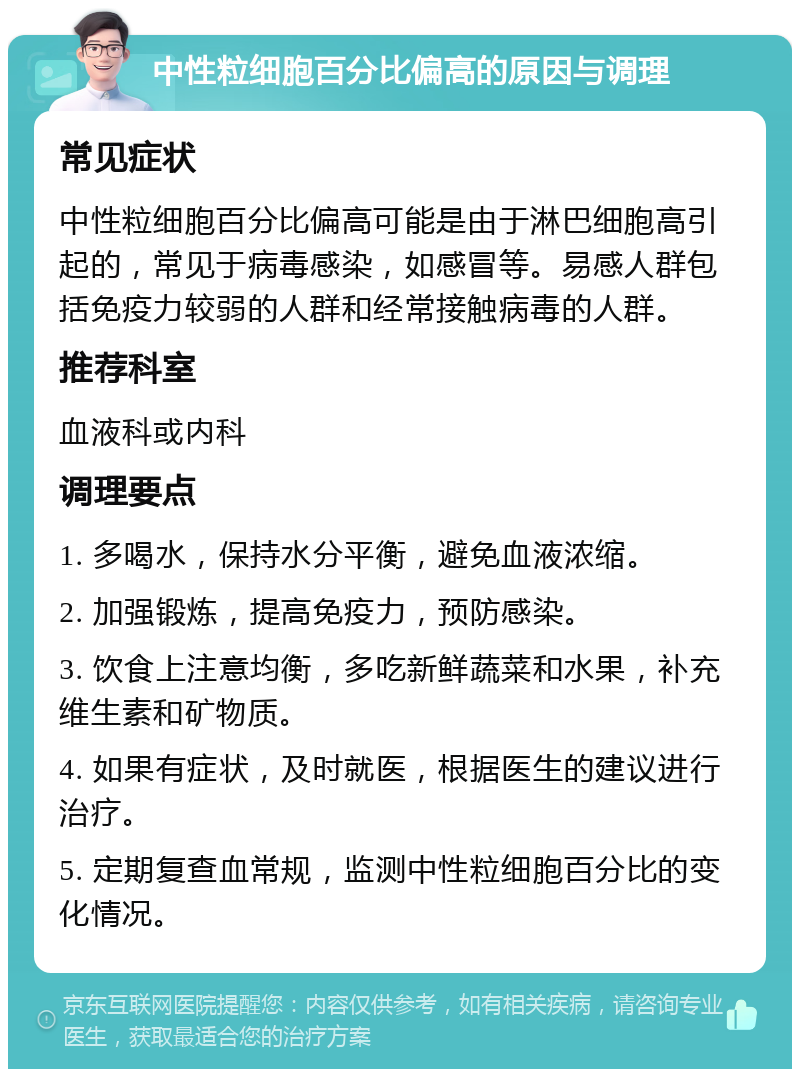 中性粒细胞百分比偏高的原因与调理 常见症状 中性粒细胞百分比偏高可能是由于淋巴细胞高引起的，常见于病毒感染，如感冒等。易感人群包括免疫力较弱的人群和经常接触病毒的人群。 推荐科室 血液科或内科 调理要点 1. 多喝水，保持水分平衡，避免血液浓缩。 2. 加强锻炼，提高免疫力，预防感染。 3. 饮食上注意均衡，多吃新鲜蔬菜和水果，补充维生素和矿物质。 4. 如果有症状，及时就医，根据医生的建议进行治疗。 5. 定期复查血常规，监测中性粒细胞百分比的变化情况。