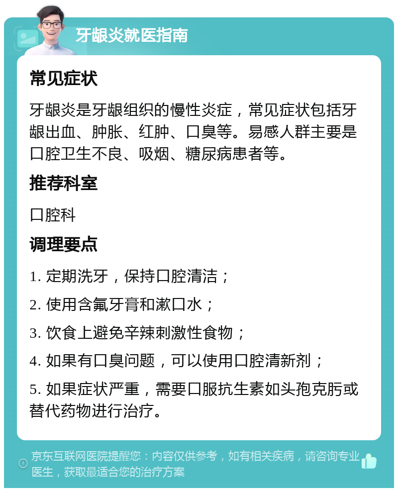 牙龈炎就医指南 常见症状 牙龈炎是牙龈组织的慢性炎症，常见症状包括牙龈出血、肿胀、红肿、口臭等。易感人群主要是口腔卫生不良、吸烟、糖尿病患者等。 推荐科室 口腔科 调理要点 1. 定期洗牙，保持口腔清洁； 2. 使用含氟牙膏和漱口水； 3. 饮食上避免辛辣刺激性食物； 4. 如果有口臭问题，可以使用口腔清新剂； 5. 如果症状严重，需要口服抗生素如头孢克肟或替代药物进行治疗。