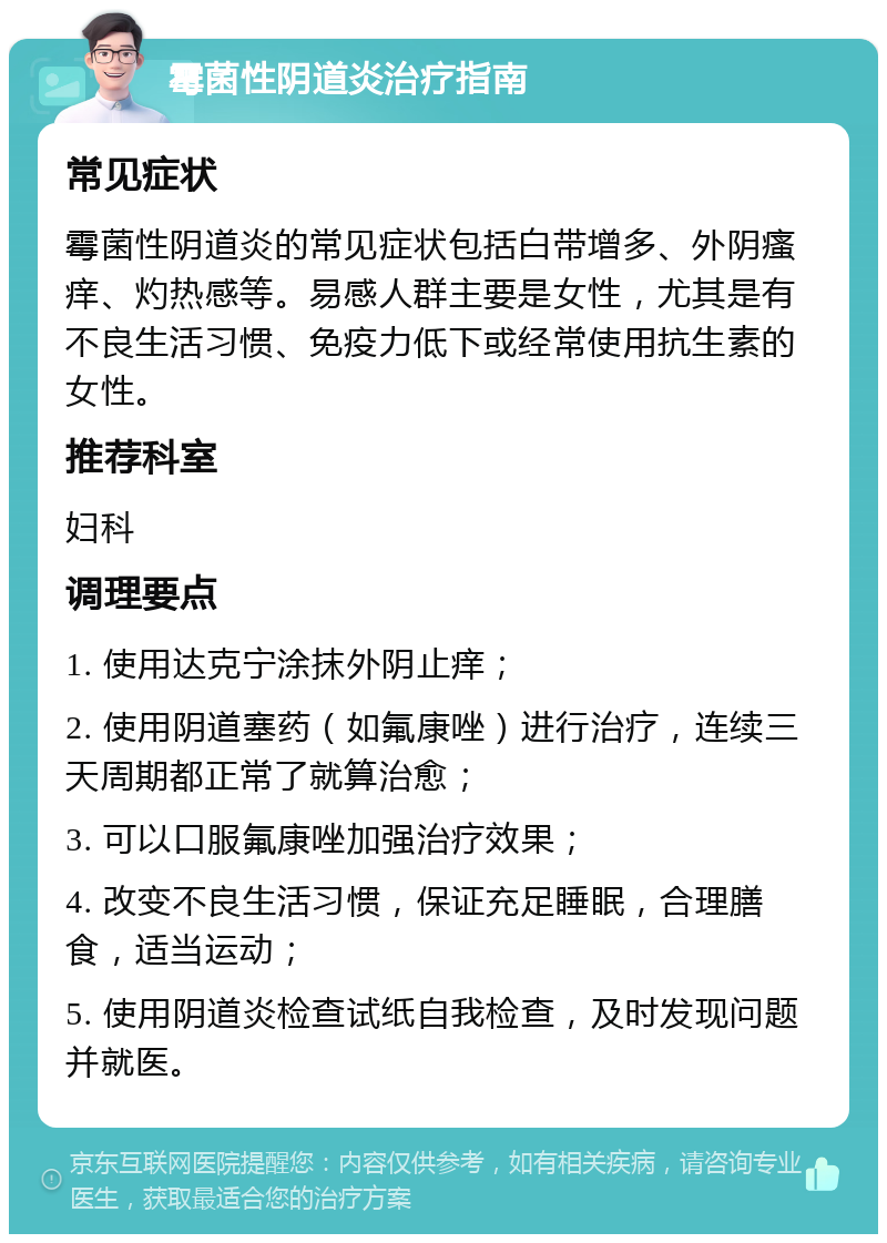 霉菌性阴道炎治疗指南 常见症状 霉菌性阴道炎的常见症状包括白带增多、外阴瘙痒、灼热感等。易感人群主要是女性，尤其是有不良生活习惯、免疫力低下或经常使用抗生素的女性。 推荐科室 妇科 调理要点 1. 使用达克宁涂抹外阴止痒； 2. 使用阴道塞药（如氟康唑）进行治疗，连续三天周期都正常了就算治愈； 3. 可以口服氟康唑加强治疗效果； 4. 改变不良生活习惯，保证充足睡眠，合理膳食，适当运动； 5. 使用阴道炎检查试纸自我检查，及时发现问题并就医。