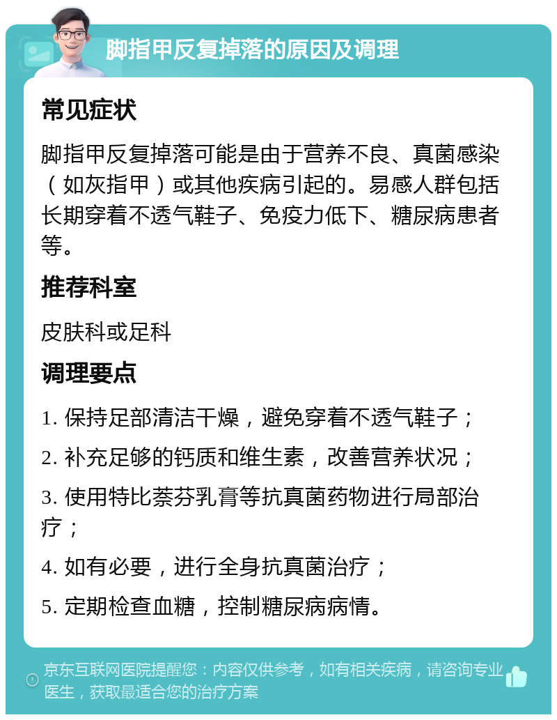 脚指甲反复掉落的原因及调理 常见症状 脚指甲反复掉落可能是由于营养不良、真菌感染（如灰指甲）或其他疾病引起的。易感人群包括长期穿着不透气鞋子、免疫力低下、糖尿病患者等。 推荐科室 皮肤科或足科 调理要点 1. 保持足部清洁干燥，避免穿着不透气鞋子； 2. 补充足够的钙质和维生素，改善营养状况； 3. 使用特比萘芬乳膏等抗真菌药物进行局部治疗； 4. 如有必要，进行全身抗真菌治疗； 5. 定期检查血糖，控制糖尿病病情。