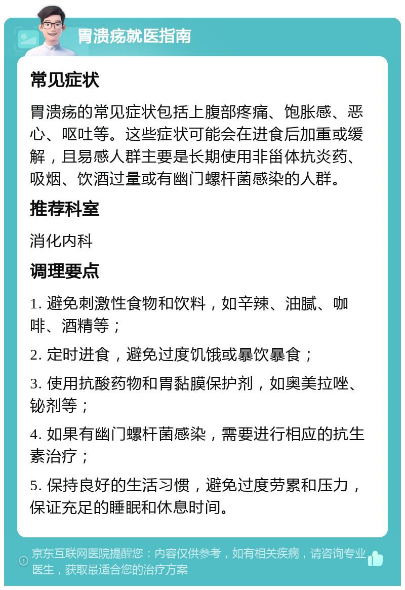 胃溃疡就医指南 常见症状 胃溃疡的常见症状包括上腹部疼痛、饱胀感、恶心、呕吐等。这些症状可能会在进食后加重或缓解，且易感人群主要是长期使用非甾体抗炎药、吸烟、饮酒过量或有幽门螺杆菌感染的人群。 推荐科室 消化内科 调理要点 1. 避免刺激性食物和饮料，如辛辣、油腻、咖啡、酒精等； 2. 定时进食，避免过度饥饿或暴饮暴食； 3. 使用抗酸药物和胃黏膜保护剂，如奥美拉唑、铋剂等； 4. 如果有幽门螺杆菌感染，需要进行相应的抗生素治疗； 5. 保持良好的生活习惯，避免过度劳累和压力，保证充足的睡眠和休息时间。