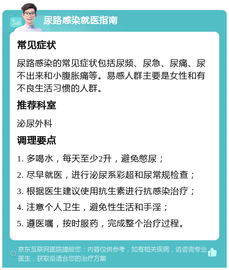 尿路感染就医指南 常见症状 尿路感染的常见症状包括尿频、尿急、尿痛、尿不出来和小腹胀痛等。易感人群主要是女性和有不良生活习惯的人群。 推荐科室 泌尿外科 调理要点 1. 多喝水，每天至少2升，避免憋尿； 2. 尽早就医，进行泌尿系彩超和尿常规检查； 3. 根据医生建议使用抗生素进行抗感染治疗； 4. 注意个人卫生，避免性生活和手淫； 5. 遵医嘱，按时服药，完成整个治疗过程。