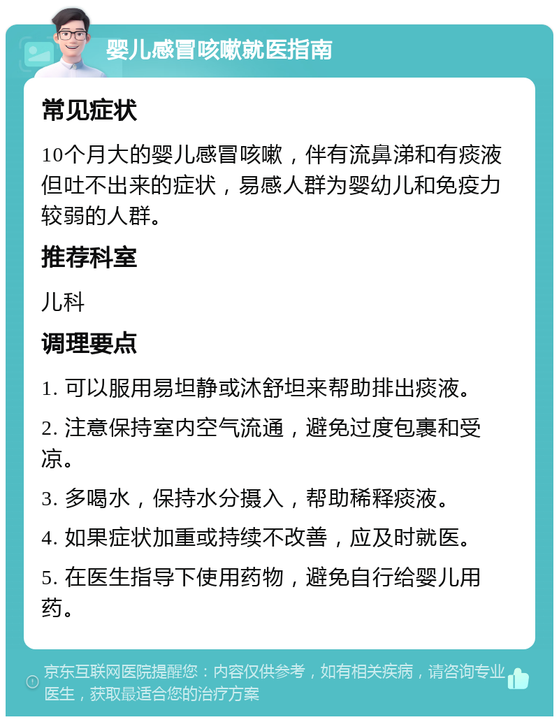 婴儿感冒咳嗽就医指南 常见症状 10个月大的婴儿感冒咳嗽，伴有流鼻涕和有痰液但吐不出来的症状，易感人群为婴幼儿和免疫力较弱的人群。 推荐科室 儿科 调理要点 1. 可以服用易坦静或沐舒坦来帮助排出痰液。 2. 注意保持室内空气流通，避免过度包裹和受凉。 3. 多喝水，保持水分摄入，帮助稀释痰液。 4. 如果症状加重或持续不改善，应及时就医。 5. 在医生指导下使用药物，避免自行给婴儿用药。