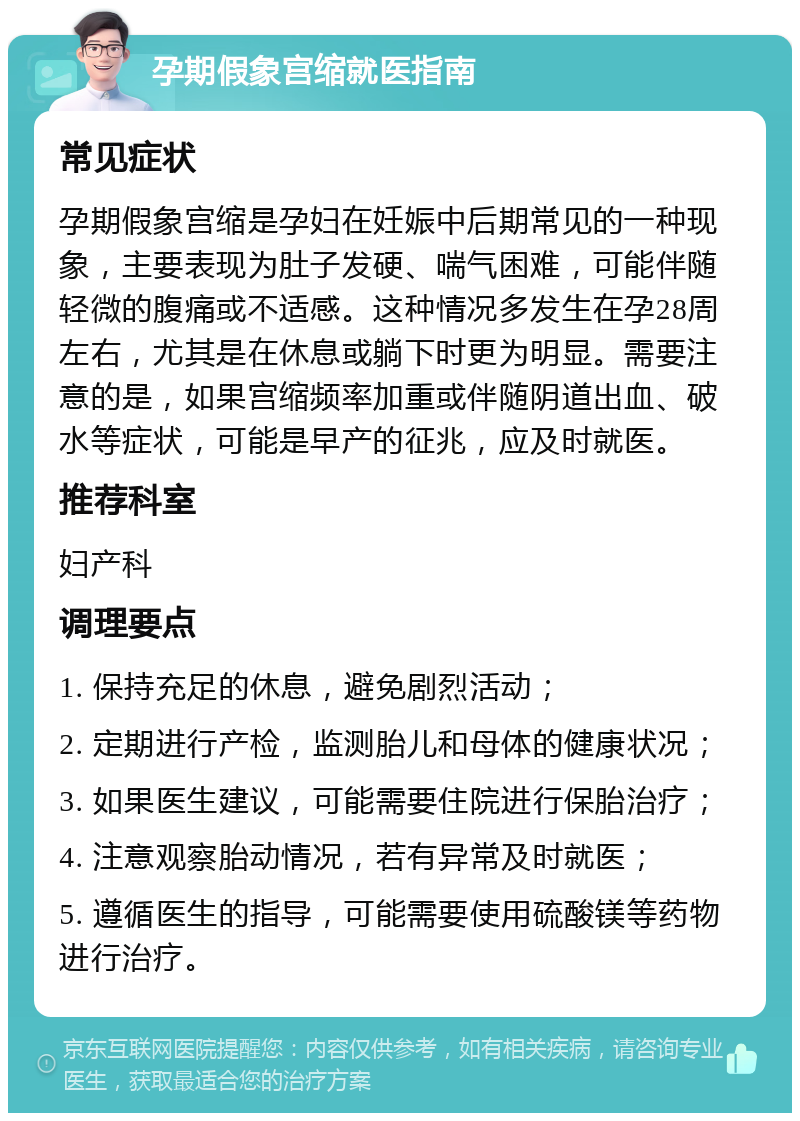 孕期假象宫缩就医指南 常见症状 孕期假象宫缩是孕妇在妊娠中后期常见的一种现象，主要表现为肚子发硬、喘气困难，可能伴随轻微的腹痛或不适感。这种情况多发生在孕28周左右，尤其是在休息或躺下时更为明显。需要注意的是，如果宫缩频率加重或伴随阴道出血、破水等症状，可能是早产的征兆，应及时就医。 推荐科室 妇产科 调理要点 1. 保持充足的休息，避免剧烈活动； 2. 定期进行产检，监测胎儿和母体的健康状况； 3. 如果医生建议，可能需要住院进行保胎治疗； 4. 注意观察胎动情况，若有异常及时就医； 5. 遵循医生的指导，可能需要使用硫酸镁等药物进行治疗。