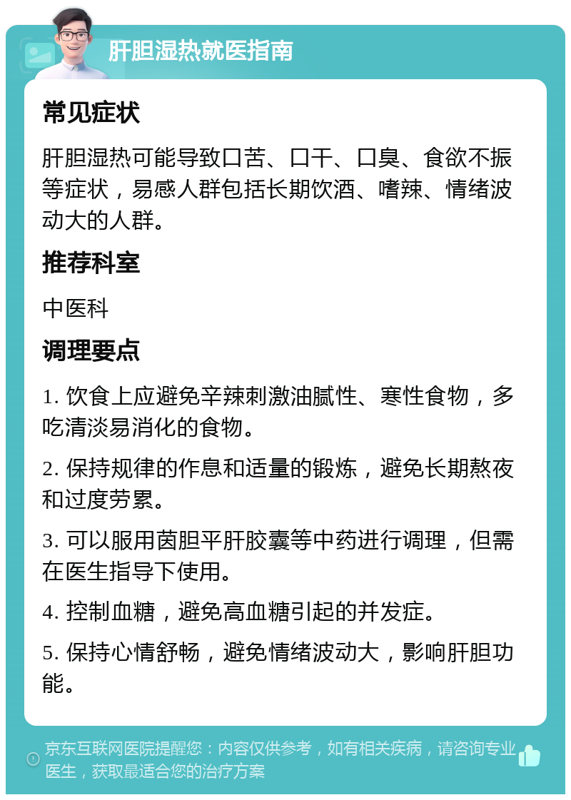 肝胆湿热就医指南 常见症状 肝胆湿热可能导致口苦、口干、口臭、食欲不振等症状，易感人群包括长期饮酒、嗜辣、情绪波动大的人群。 推荐科室 中医科 调理要点 1. 饮食上应避免辛辣刺激油腻性、寒性食物，多吃清淡易消化的食物。 2. 保持规律的作息和适量的锻炼，避免长期熬夜和过度劳累。 3. 可以服用茵胆平肝胶囊等中药进行调理，但需在医生指导下使用。 4. 控制血糖，避免高血糖引起的并发症。 5. 保持心情舒畅，避免情绪波动大，影响肝胆功能。