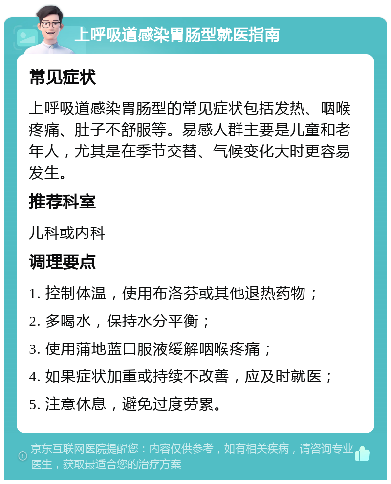 上呼吸道感染胃肠型就医指南 常见症状 上呼吸道感染胃肠型的常见症状包括发热、咽喉疼痛、肚子不舒服等。易感人群主要是儿童和老年人，尤其是在季节交替、气候变化大时更容易发生。 推荐科室 儿科或内科 调理要点 1. 控制体温，使用布洛芬或其他退热药物； 2. 多喝水，保持水分平衡； 3. 使用蒲地蓝口服液缓解咽喉疼痛； 4. 如果症状加重或持续不改善，应及时就医； 5. 注意休息，避免过度劳累。