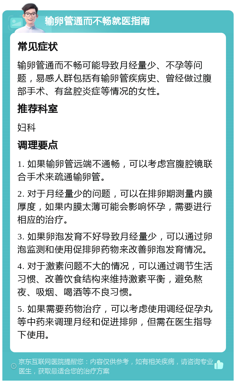 输卵管通而不畅就医指南 常见症状 输卵管通而不畅可能导致月经量少、不孕等问题，易感人群包括有输卵管疾病史、曾经做过腹部手术、有盆腔炎症等情况的女性。 推荐科室 妇科 调理要点 1. 如果输卵管远端不通畅，可以考虑宫腹腔镜联合手术来疏通输卵管。 2. 对于月经量少的问题，可以在排卵期测量内膜厚度，如果内膜太薄可能会影响怀孕，需要进行相应的治疗。 3. 如果卵泡发育不好导致月经量少，可以通过卵泡监测和使用促排卵药物来改善卵泡发育情况。 4. 对于激素问题不大的情况，可以通过调节生活习惯、改善饮食结构来维持激素平衡，避免熬夜、吸烟、喝酒等不良习惯。 5. 如果需要药物治疗，可以考虑使用调经促孕丸等中药来调理月经和促进排卵，但需在医生指导下使用。