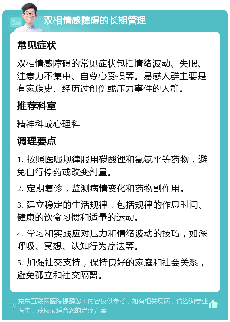 双相情感障碍的长期管理 常见症状 双相情感障碍的常见症状包括情绪波动、失眠、注意力不集中、自尊心受损等。易感人群主要是有家族史、经历过创伤或压力事件的人群。 推荐科室 精神科或心理科 调理要点 1. 按照医嘱规律服用碳酸锂和氯氮平等药物，避免自行停药或改变剂量。 2. 定期复诊，监测病情变化和药物副作用。 3. 建立稳定的生活规律，包括规律的作息时间、健康的饮食习惯和适量的运动。 4. 学习和实践应对压力和情绪波动的技巧，如深呼吸、冥想、认知行为疗法等。 5. 加强社交支持，保持良好的家庭和社会关系，避免孤立和社交隔离。