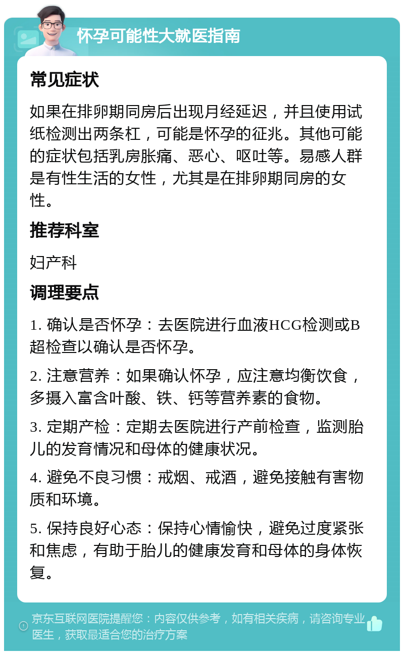 怀孕可能性大就医指南 常见症状 如果在排卵期同房后出现月经延迟，并且使用试纸检测出两条杠，可能是怀孕的征兆。其他可能的症状包括乳房胀痛、恶心、呕吐等。易感人群是有性生活的女性，尤其是在排卵期同房的女性。 推荐科室 妇产科 调理要点 1. 确认是否怀孕：去医院进行血液HCG检测或B超检查以确认是否怀孕。 2. 注意营养：如果确认怀孕，应注意均衡饮食，多摄入富含叶酸、铁、钙等营养素的食物。 3. 定期产检：定期去医院进行产前检查，监测胎儿的发育情况和母体的健康状况。 4. 避免不良习惯：戒烟、戒酒，避免接触有害物质和环境。 5. 保持良好心态：保持心情愉快，避免过度紧张和焦虑，有助于胎儿的健康发育和母体的身体恢复。