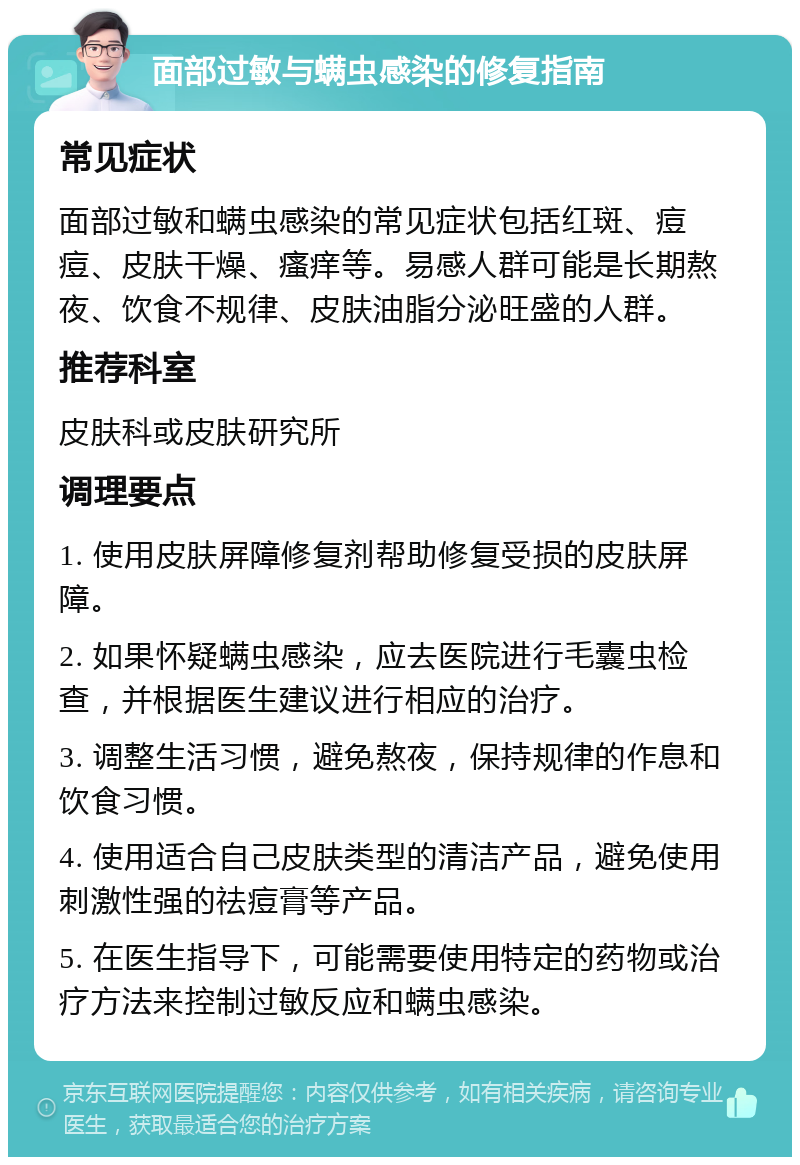 面部过敏与螨虫感染的修复指南 常见症状 面部过敏和螨虫感染的常见症状包括红斑、痘痘、皮肤干燥、瘙痒等。易感人群可能是长期熬夜、饮食不规律、皮肤油脂分泌旺盛的人群。 推荐科室 皮肤科或皮肤研究所 调理要点 1. 使用皮肤屏障修复剂帮助修复受损的皮肤屏障。 2. 如果怀疑螨虫感染，应去医院进行毛囊虫检查，并根据医生建议进行相应的治疗。 3. 调整生活习惯，避免熬夜，保持规律的作息和饮食习惯。 4. 使用适合自己皮肤类型的清洁产品，避免使用刺激性强的祛痘膏等产品。 5. 在医生指导下，可能需要使用特定的药物或治疗方法来控制过敏反应和螨虫感染。