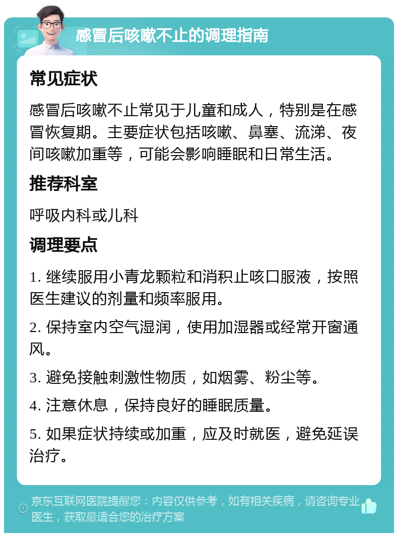 感冒后咳嗽不止的调理指南 常见症状 感冒后咳嗽不止常见于儿童和成人，特别是在感冒恢复期。主要症状包括咳嗽、鼻塞、流涕、夜间咳嗽加重等，可能会影响睡眠和日常生活。 推荐科室 呼吸内科或儿科 调理要点 1. 继续服用小青龙颗粒和消积止咳口服液，按照医生建议的剂量和频率服用。 2. 保持室内空气湿润，使用加湿器或经常开窗通风。 3. 避免接触刺激性物质，如烟雾、粉尘等。 4. 注意休息，保持良好的睡眠质量。 5. 如果症状持续或加重，应及时就医，避免延误治疗。