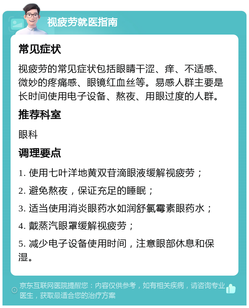 视疲劳就医指南 常见症状 视疲劳的常见症状包括眼睛干涩、痒、不适感、微妙的疼痛感、眼镜红血丝等。易感人群主要是长时间使用电子设备、熬夜、用眼过度的人群。 推荐科室 眼科 调理要点 1. 使用七叶洋地黄双苷滴眼液缓解视疲劳； 2. 避免熬夜，保证充足的睡眠； 3. 适当使用消炎眼药水如润舒氯霉素眼药水； 4. 戴蒸汽眼罩缓解视疲劳； 5. 减少电子设备使用时间，注意眼部休息和保湿。