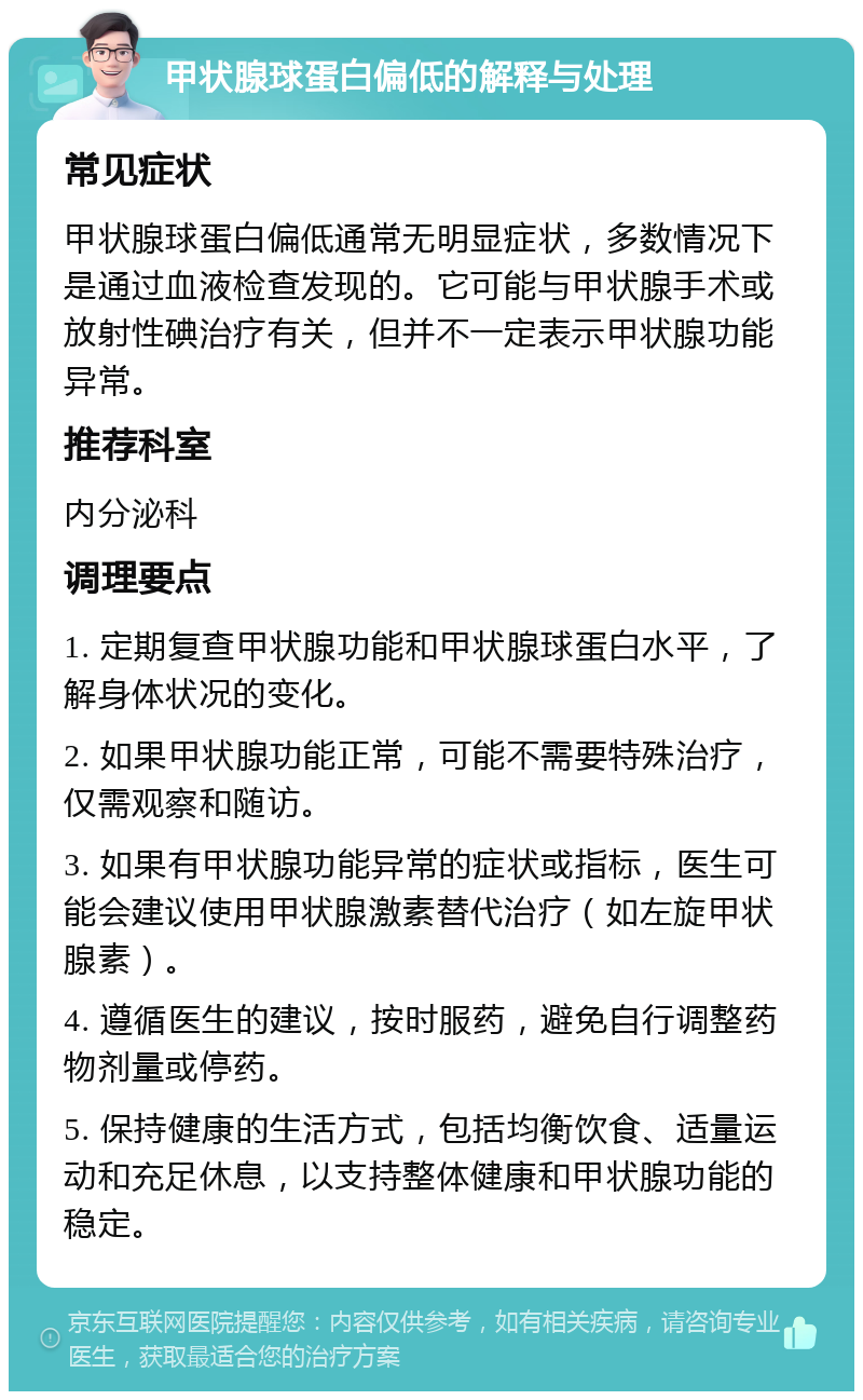 甲状腺球蛋白偏低的解释与处理 常见症状 甲状腺球蛋白偏低通常无明显症状，多数情况下是通过血液检查发现的。它可能与甲状腺手术或放射性碘治疗有关，但并不一定表示甲状腺功能异常。 推荐科室 内分泌科 调理要点 1. 定期复查甲状腺功能和甲状腺球蛋白水平，了解身体状况的变化。 2. 如果甲状腺功能正常，可能不需要特殊治疗，仅需观察和随访。 3. 如果有甲状腺功能异常的症状或指标，医生可能会建议使用甲状腺激素替代治疗（如左旋甲状腺素）。 4. 遵循医生的建议，按时服药，避免自行调整药物剂量或停药。 5. 保持健康的生活方式，包括均衡饮食、适量运动和充足休息，以支持整体健康和甲状腺功能的稳定。