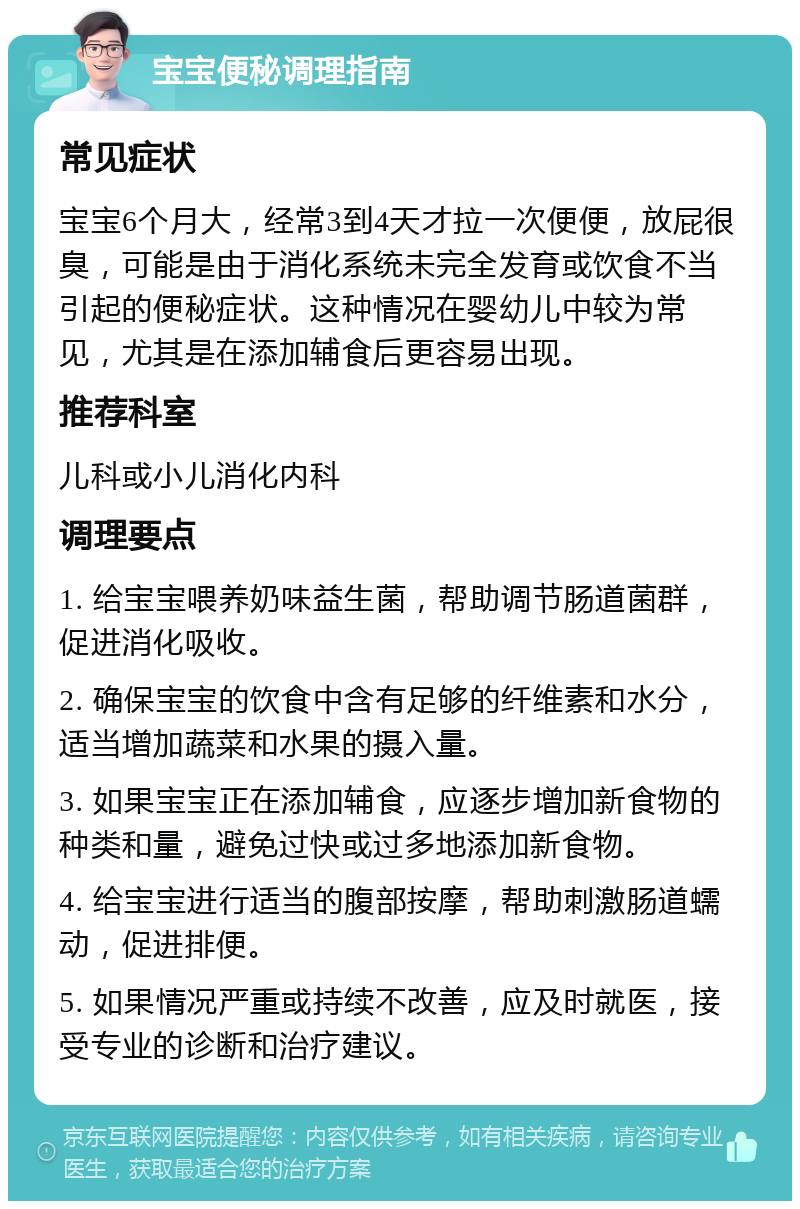 宝宝便秘调理指南 常见症状 宝宝6个月大，经常3到4天才拉一次便便，放屁很臭，可能是由于消化系统未完全发育或饮食不当引起的便秘症状。这种情况在婴幼儿中较为常见，尤其是在添加辅食后更容易出现。 推荐科室 儿科或小儿消化内科 调理要点 1. 给宝宝喂养奶味益生菌，帮助调节肠道菌群，促进消化吸收。 2. 确保宝宝的饮食中含有足够的纤维素和水分，适当增加蔬菜和水果的摄入量。 3. 如果宝宝正在添加辅食，应逐步增加新食物的种类和量，避免过快或过多地添加新食物。 4. 给宝宝进行适当的腹部按摩，帮助刺激肠道蠕动，促进排便。 5. 如果情况严重或持续不改善，应及时就医，接受专业的诊断和治疗建议。