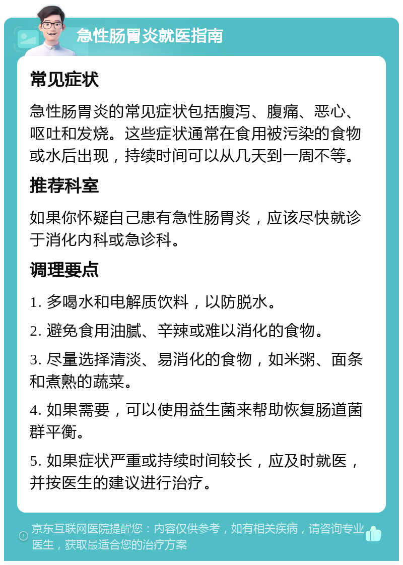 急性肠胃炎就医指南 常见症状 急性肠胃炎的常见症状包括腹泻、腹痛、恶心、呕吐和发烧。这些症状通常在食用被污染的食物或水后出现，持续时间可以从几天到一周不等。 推荐科室 如果你怀疑自己患有急性肠胃炎，应该尽快就诊于消化内科或急诊科。 调理要点 1. 多喝水和电解质饮料，以防脱水。 2. 避免食用油腻、辛辣或难以消化的食物。 3. 尽量选择清淡、易消化的食物，如米粥、面条和煮熟的蔬菜。 4. 如果需要，可以使用益生菌来帮助恢复肠道菌群平衡。 5. 如果症状严重或持续时间较长，应及时就医，并按医生的建议进行治疗。