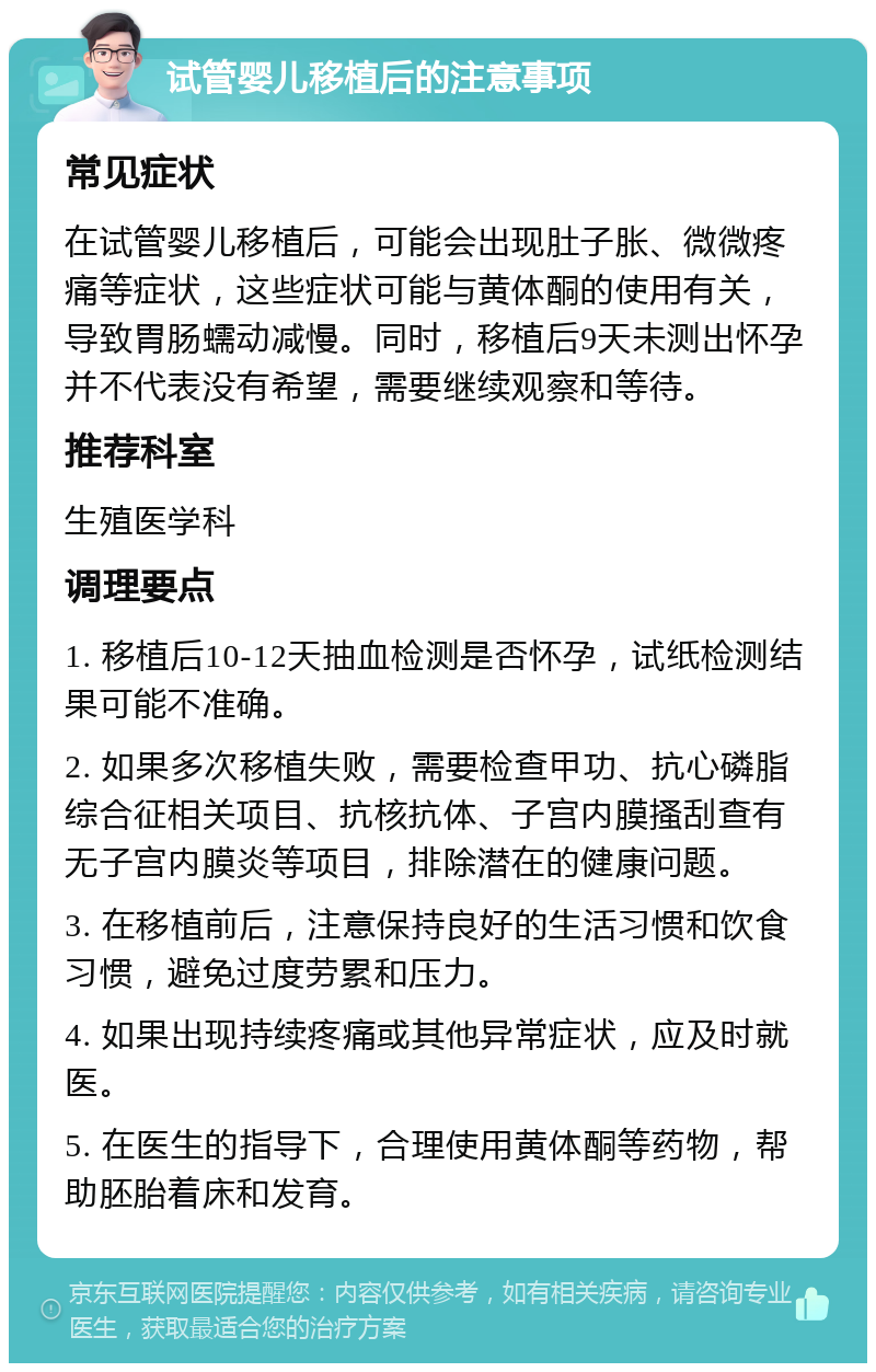 试管婴儿移植后的注意事项 常见症状 在试管婴儿移植后，可能会出现肚子胀、微微疼痛等症状，这些症状可能与黄体酮的使用有关，导致胃肠蠕动减慢。同时，移植后9天未测出怀孕并不代表没有希望，需要继续观察和等待。 推荐科室 生殖医学科 调理要点 1. 移植后10-12天抽血检测是否怀孕，试纸检测结果可能不准确。 2. 如果多次移植失败，需要检查甲功、抗心磷脂综合征相关项目、抗核抗体、子宫内膜搔刮查有无子宫内膜炎等项目，排除潜在的健康问题。 3. 在移植前后，注意保持良好的生活习惯和饮食习惯，避免过度劳累和压力。 4. 如果出现持续疼痛或其他异常症状，应及时就医。 5. 在医生的指导下，合理使用黄体酮等药物，帮助胚胎着床和发育。