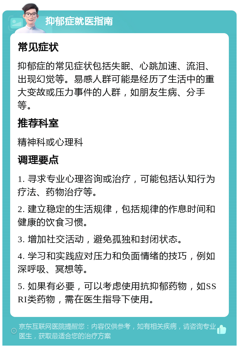 抑郁症就医指南 常见症状 抑郁症的常见症状包括失眠、心跳加速、流泪、出现幻觉等。易感人群可能是经历了生活中的重大变故或压力事件的人群，如朋友生病、分手等。 推荐科室 精神科或心理科 调理要点 1. 寻求专业心理咨询或治疗，可能包括认知行为疗法、药物治疗等。 2. 建立稳定的生活规律，包括规律的作息时间和健康的饮食习惯。 3. 增加社交活动，避免孤独和封闭状态。 4. 学习和实践应对压力和负面情绪的技巧，例如深呼吸、冥想等。 5. 如果有必要，可以考虑使用抗抑郁药物，如SSRI类药物，需在医生指导下使用。