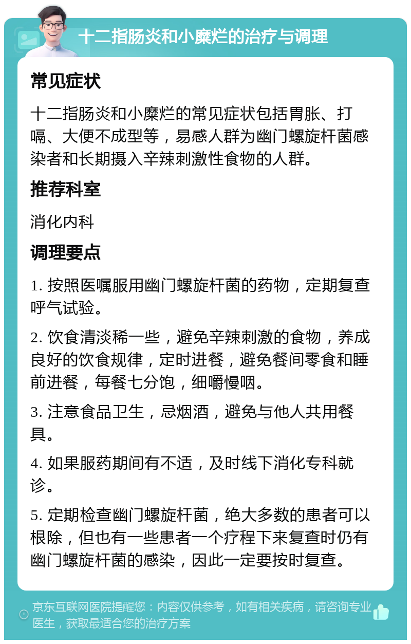 十二指肠炎和小糜烂的治疗与调理 常见症状 十二指肠炎和小糜烂的常见症状包括胃胀、打嗝、大便不成型等，易感人群为幽门螺旋杆菌感染者和长期摄入辛辣刺激性食物的人群。 推荐科室 消化内科 调理要点 1. 按照医嘱服用幽门螺旋杆菌的药物，定期复查呼气试验。 2. 饮食清淡稀一些，避免辛辣刺激的食物，养成良好的饮食规律，定时进餐，避免餐间零食和睡前进餐，每餐七分饱，细嚼慢咽。 3. 注意食品卫生，忌烟酒，避免与他人共用餐具。 4. 如果服药期间有不适，及时线下消化专科就诊。 5. 定期检查幽门螺旋杆菌，绝大多数的患者可以根除，但也有一些患者一个疗程下来复查时仍有幽门螺旋杆菌的感染，因此一定要按时复查。